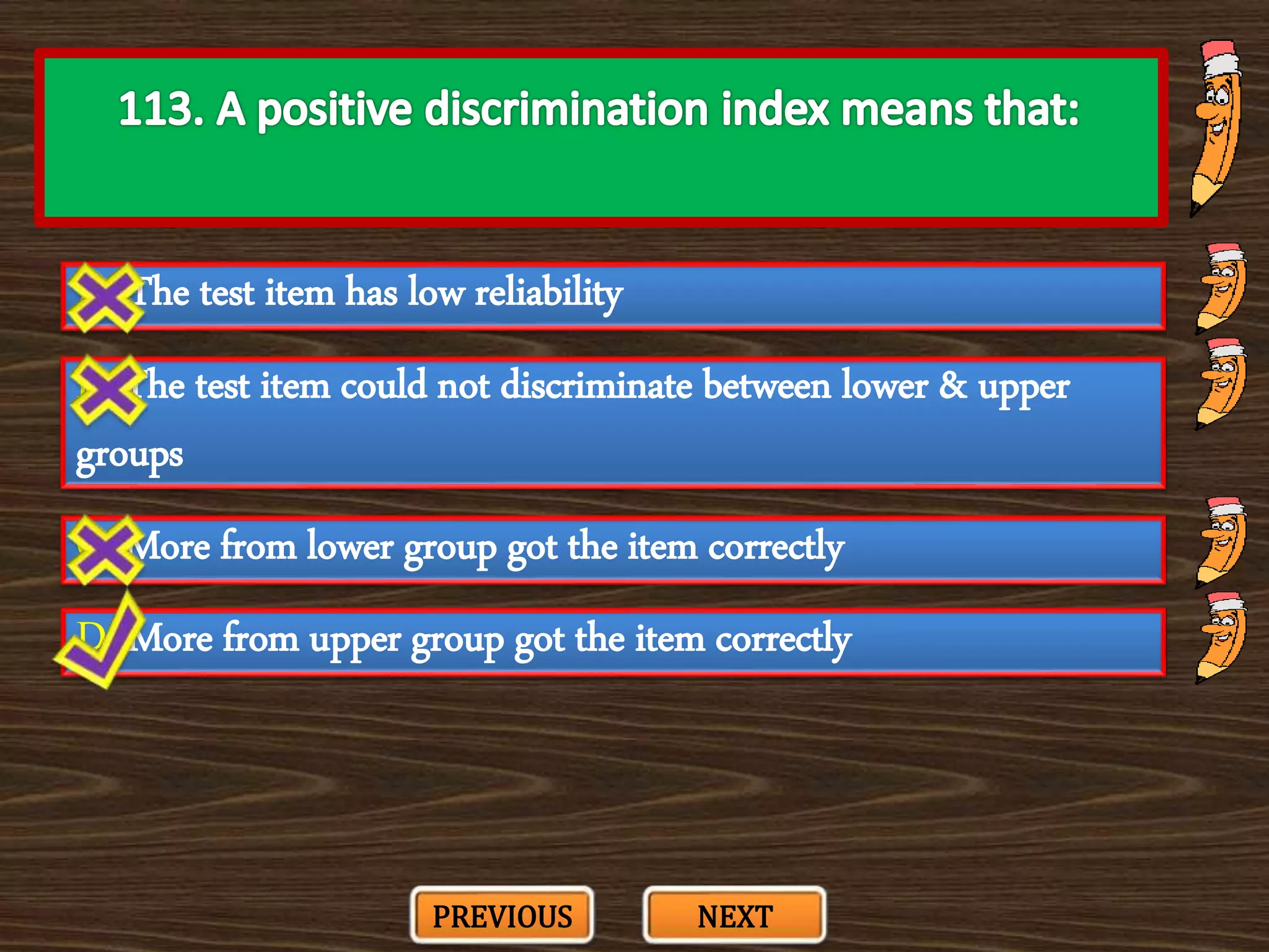 A. The test item has low reliability
C. More from lower group got the item correctly
B. The test item could not discriminate between lower & upper
groups
D. More from upper group got the item correctly
PREVIOUS NEXT
 