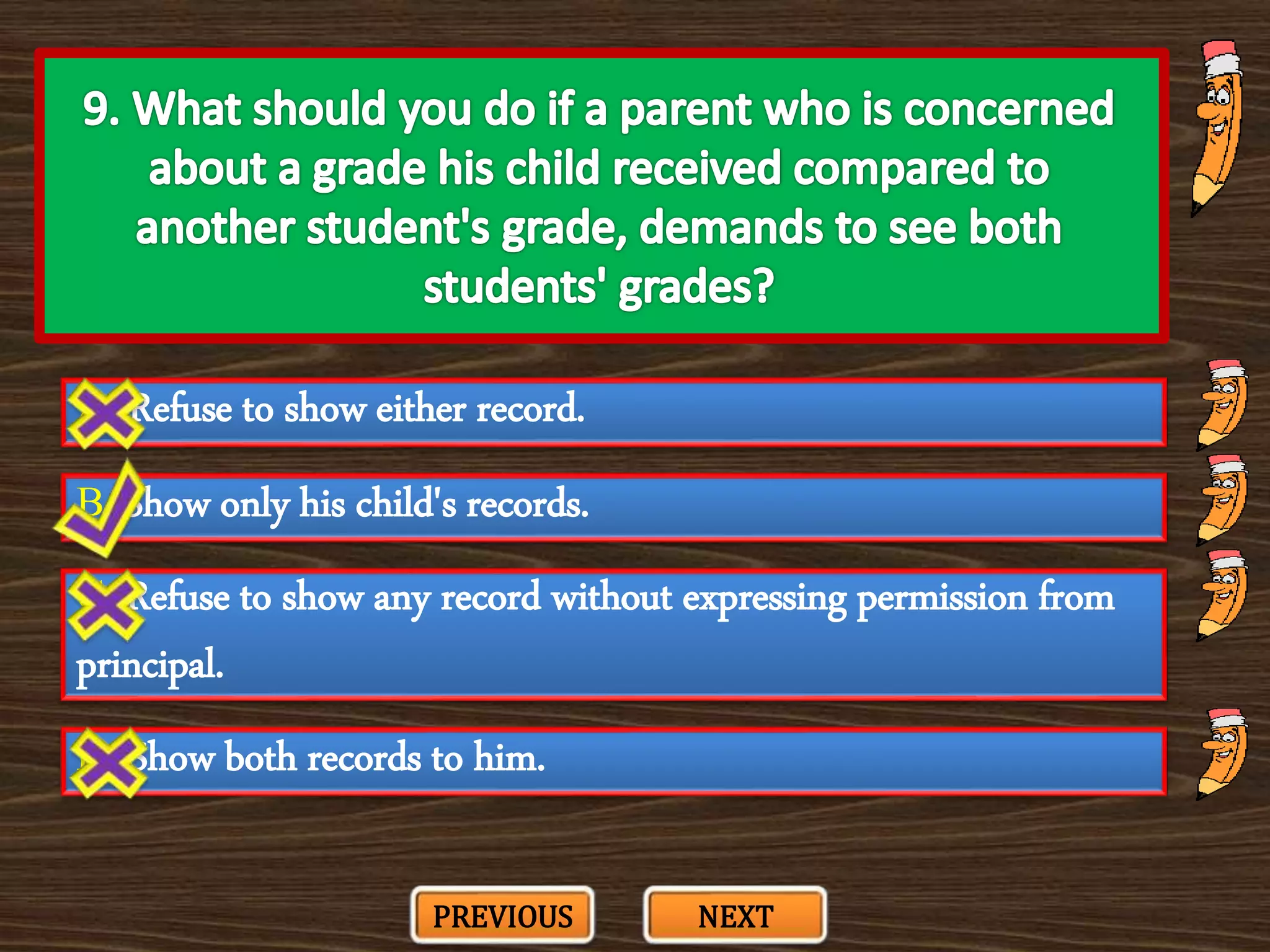 A. Refuse to show either record.
C. Refuse to show any record without expressing permission from
principal.
B. Show only his child's records.
D. Show both records to him.
PREVIOUS NEXT
 
