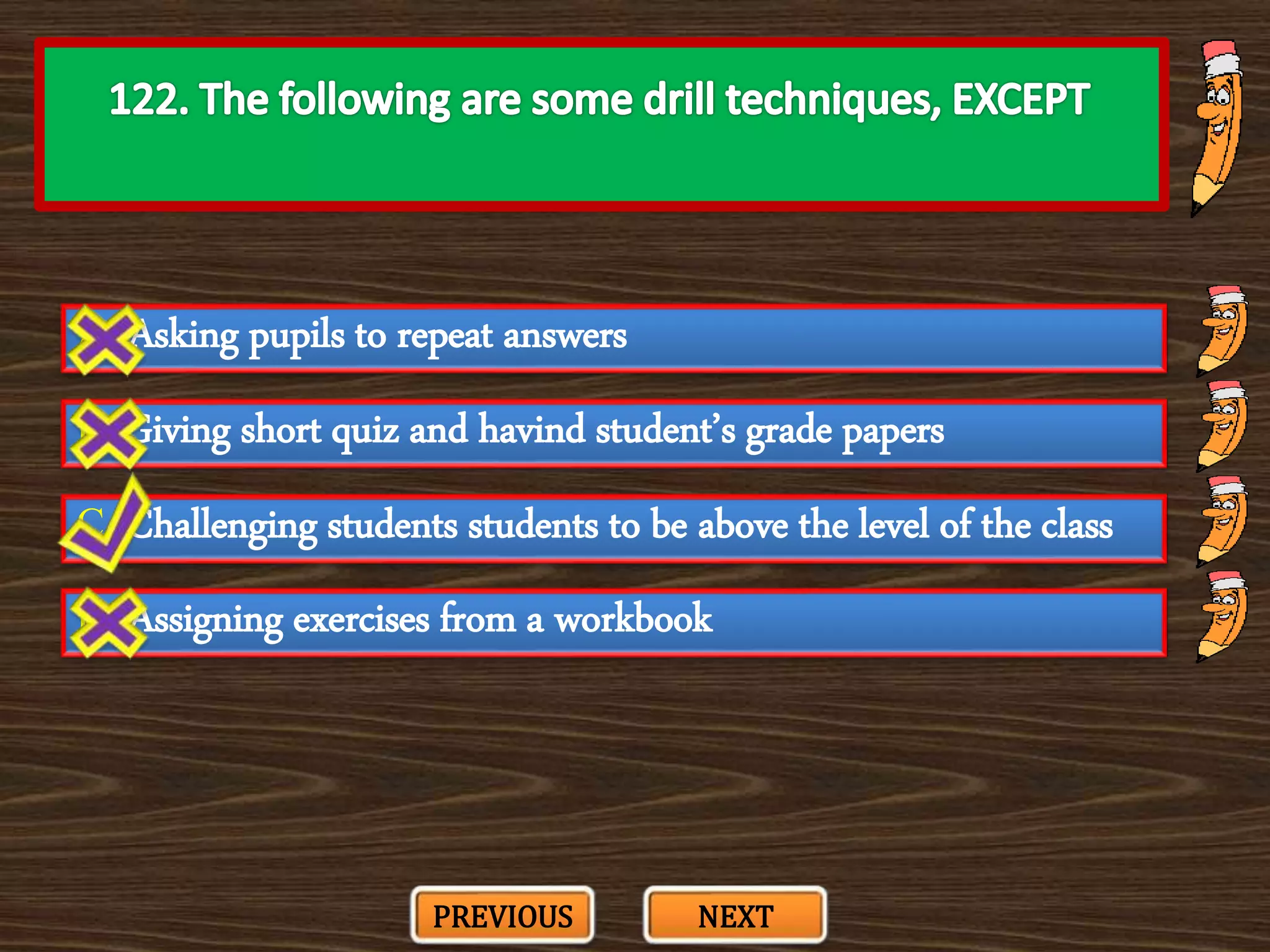 A. Asking pupils to repeat answers
C. Challenging students students to be above the level of the class
B. Giving short quiz and havind student’s grade papers
D. Assigning exercises from a workbook
PREVIOUS NEXT
 
