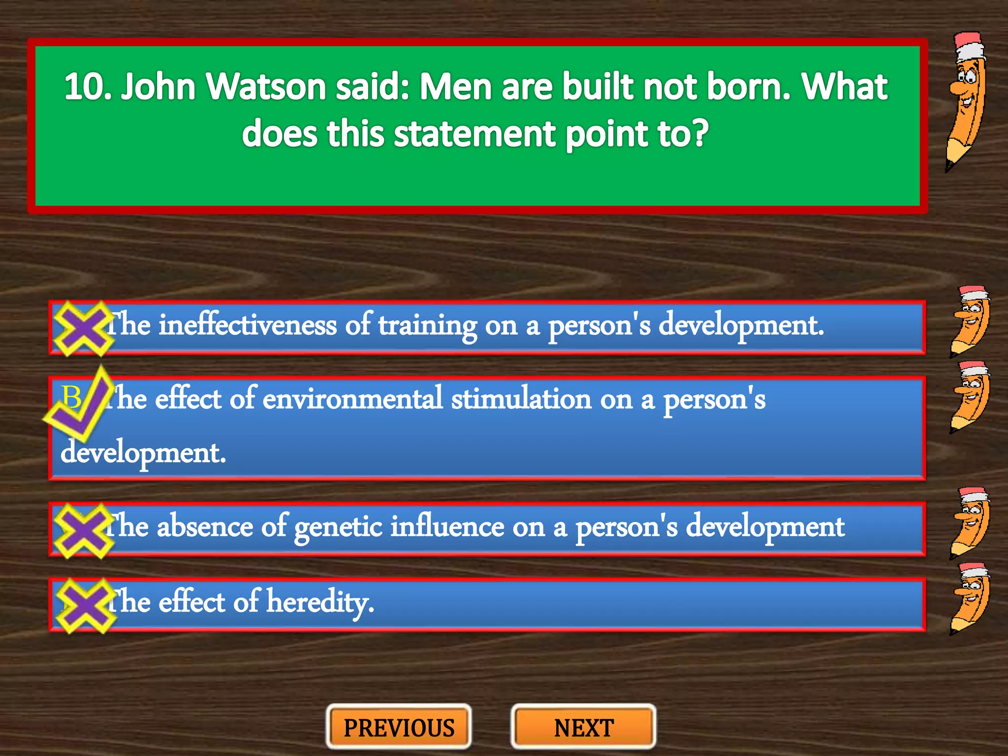 A. The ineffectiveness of training on a person's development.
C. The absence of genetic influence on a person's development
B. The effect of environmental stimulation on a person's
development.
D. The effect of heredity.
PREVIOUS NEXT
 