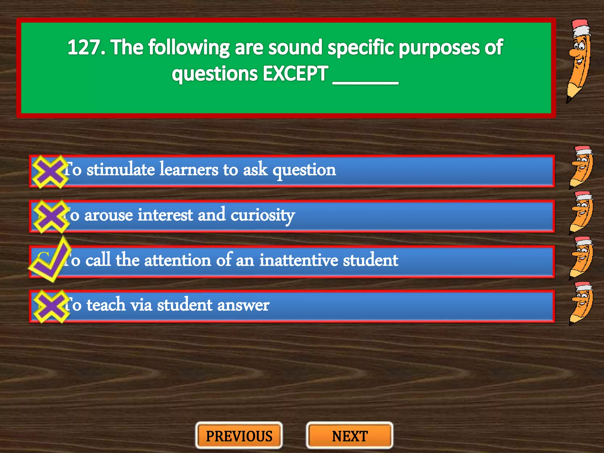 A. To stimulate learners to ask question
C. To call the attention of an inattentive student
B. To arouse interest and curiosity
D. To teach via student answer
PREVIOUS NEXT
 