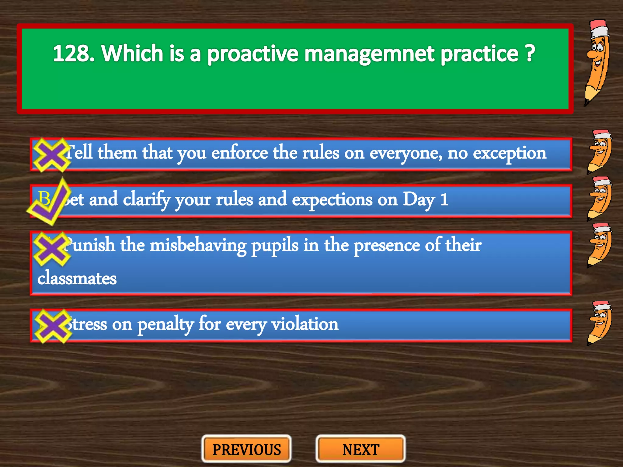 A. Tell them that you enforce the rules on everyone, no exception
C. Punish the misbehaving pupils in the presence of their
classmates
B. Set and clarify your rules and expections on Day 1
D. Stress on penalty for every violation
PREVIOUS NEXT
 