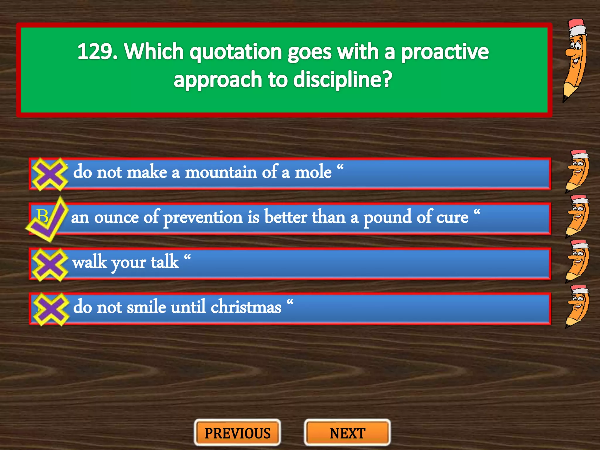 A. “ do not make a mountain of a mole “
C. “ walk your talk “
B. “ an ounce of prevention is better than a pound of cure “
D. “ do not smile until christmas “
PREVIOUS NEXT
 