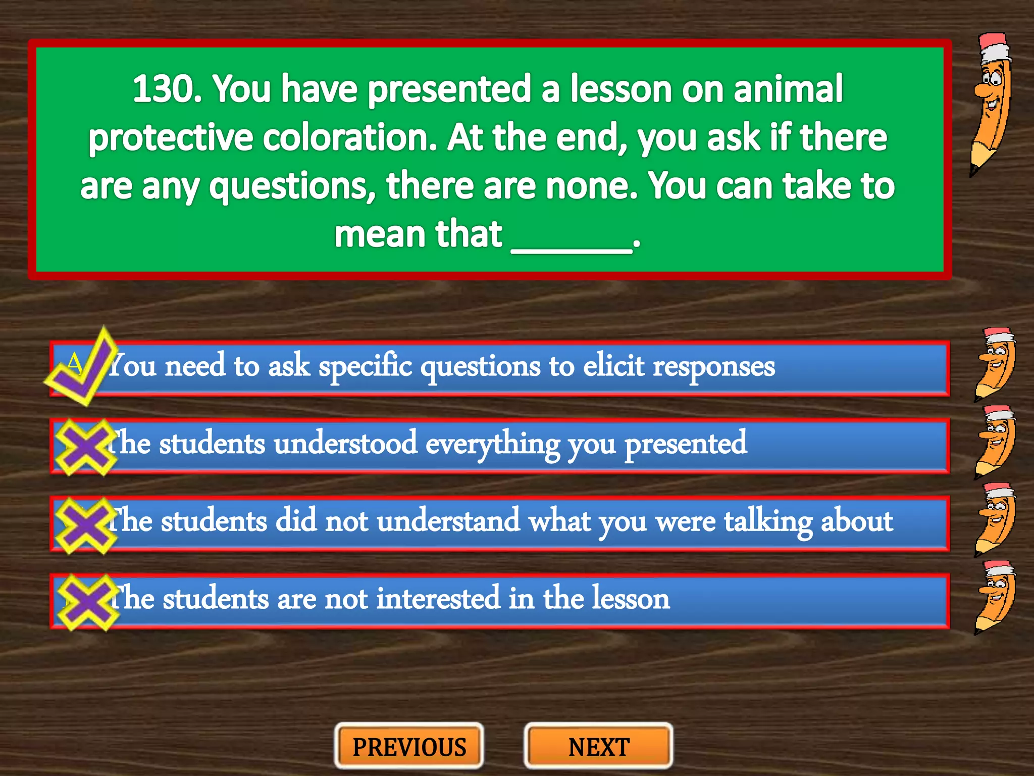 A. You need to ask specific questions to elicit responses
C. The students did not understand what you were talking about
B. The students understood everything you presented
D. The students are not interested in the lesson
PREVIOUS NEXT
 