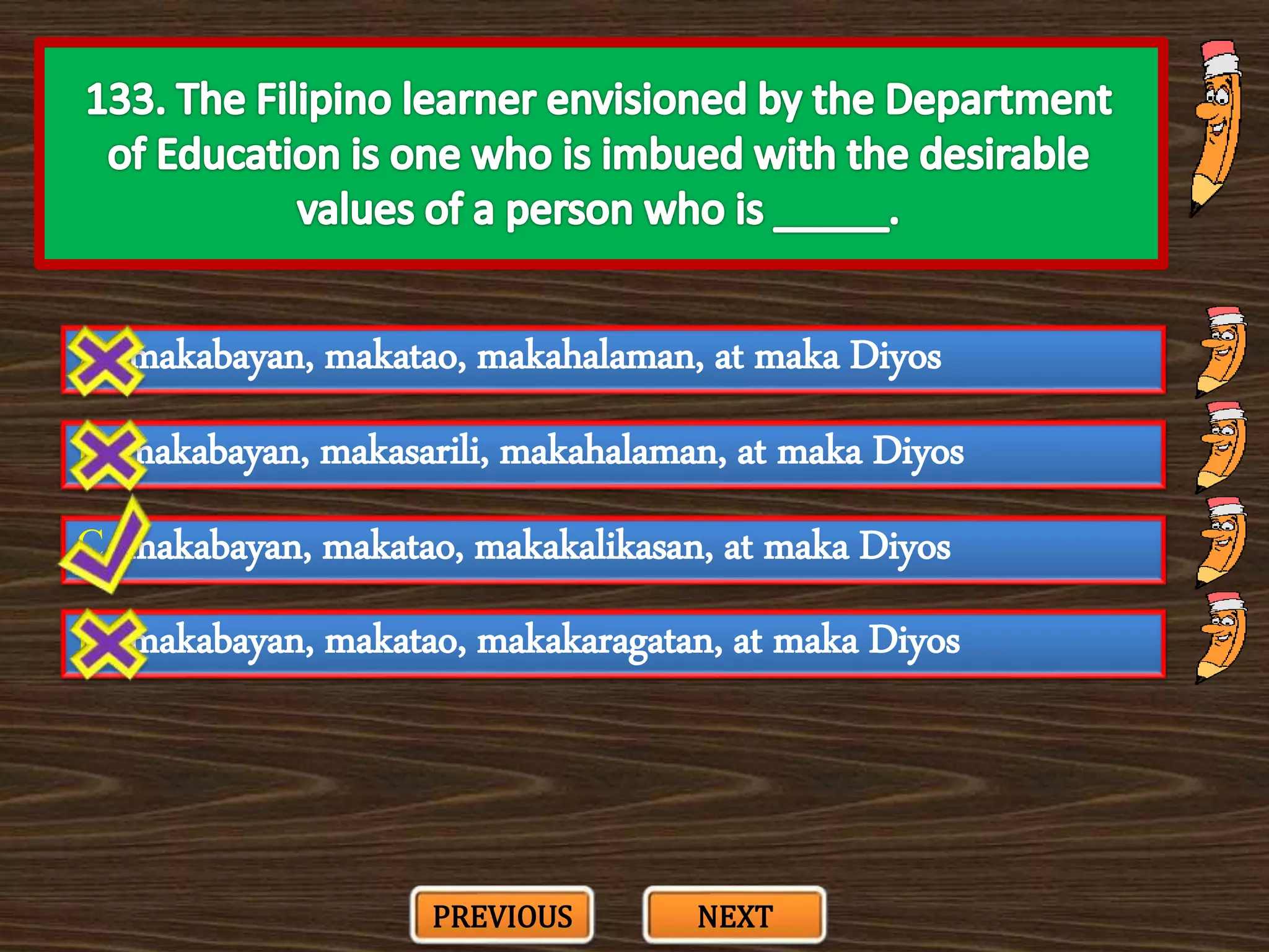 A. makabayan, makatao, makahalaman, at maka Diyos
C. makabayan, makatao, makakalikasan, at maka Diyos
B. makabayan, makasarili, makahalaman, at maka Diyos
D. makabayan, makatao, makakaragatan, at maka Diyos
PREVIOUS NEXT
 