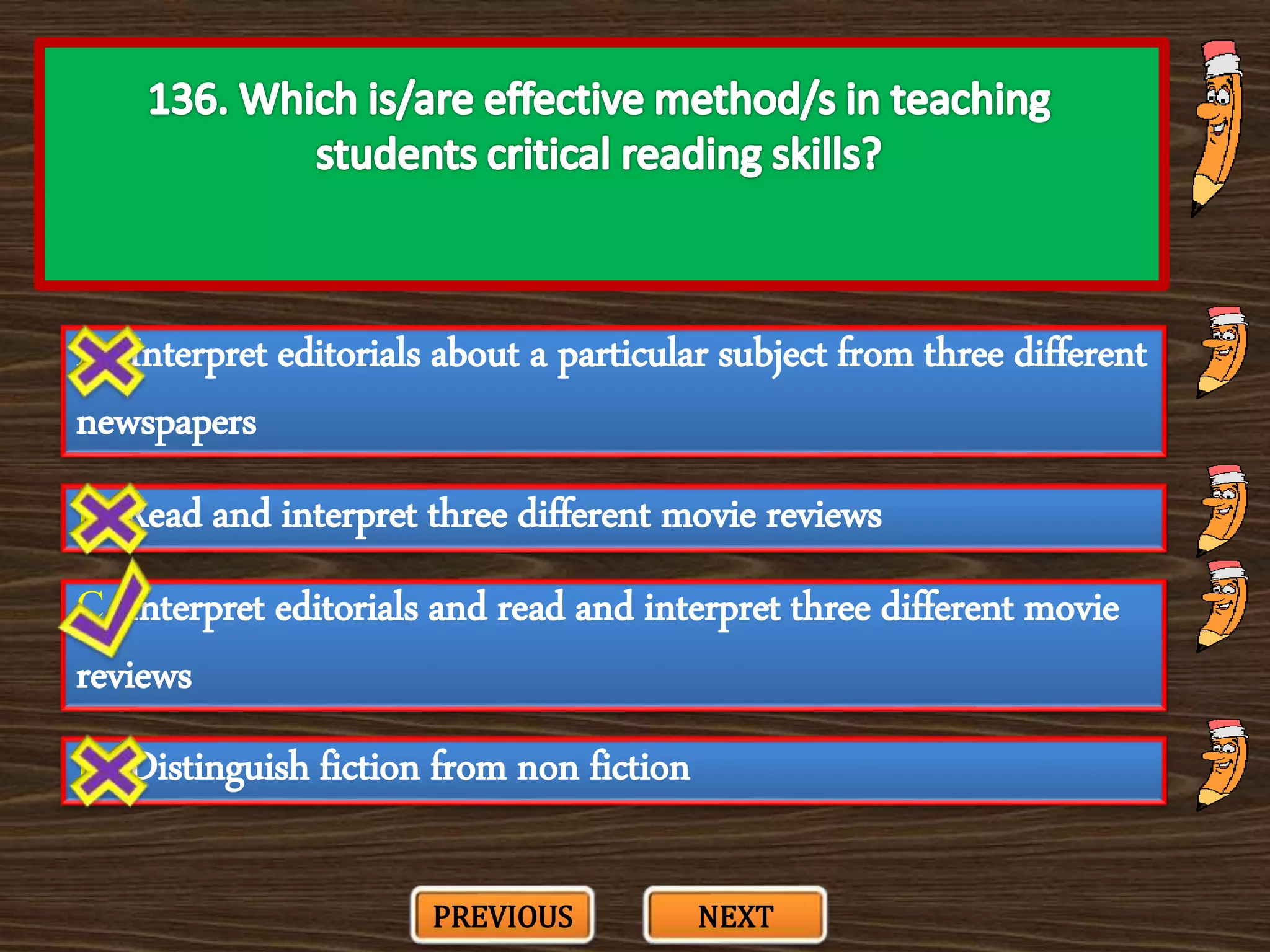 A. Interpret editorials about a particular subject from three different
newspapers
C. Interpret editorials and read and interpret three different movie
reviews
B. Read and interpret three different movie reviews
D. Distinguish fiction from non fiction
PREVIOUS NEXT
 