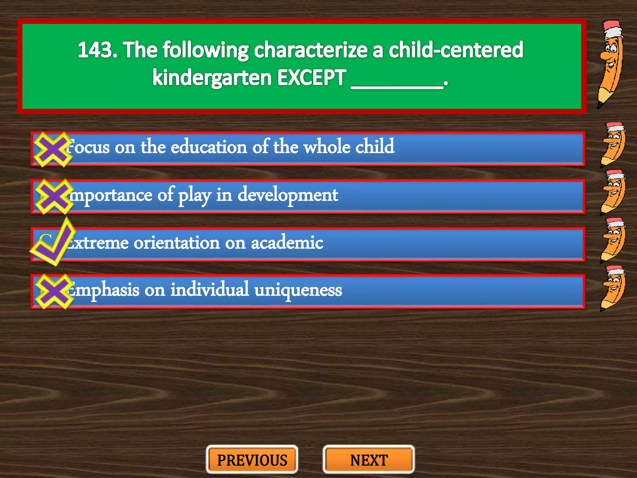 A. Focus on the education of the whole child
C. Extreme orientation on academic
B. Importance of play in development
D. Emphasis on individual uniqueness
PREVIOUS NEXT
 