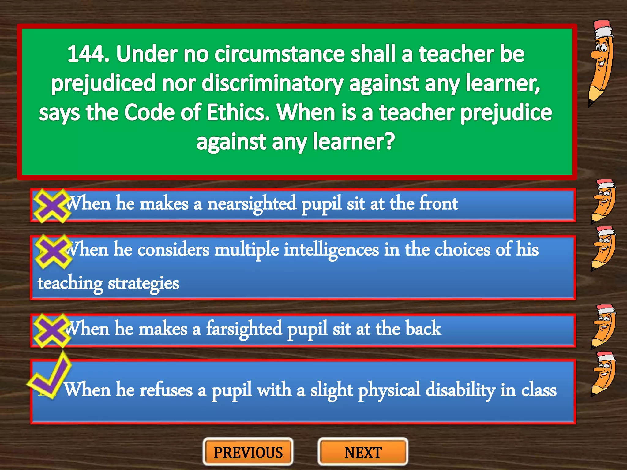 A. When he makes a nearsighted pupil sit at the front
C. When he makes a farsighted pupil sit at the back
B. When he considers multiple intelligences in the choices of his
teaching strategies
D. When he refuses a pupil with a slight physical disability in class
PREVIOUS NEXT
 