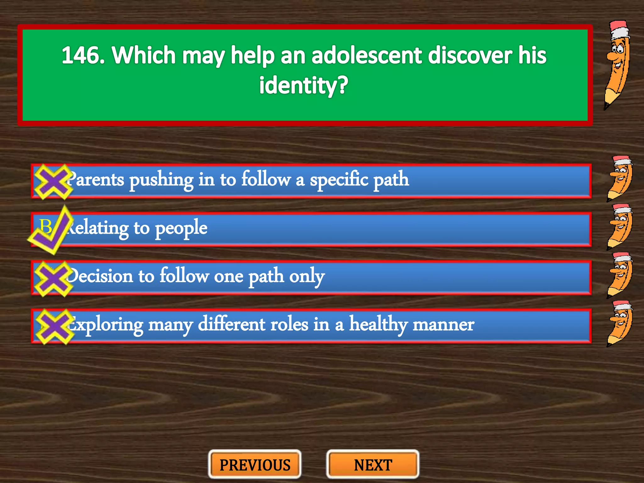 A. Parents pushing in to follow a specific path
C. Decision to follow one path only
B. Relating to people
D. Exploring many different roles in a healthy manner
PREVIOUS NEXT
 