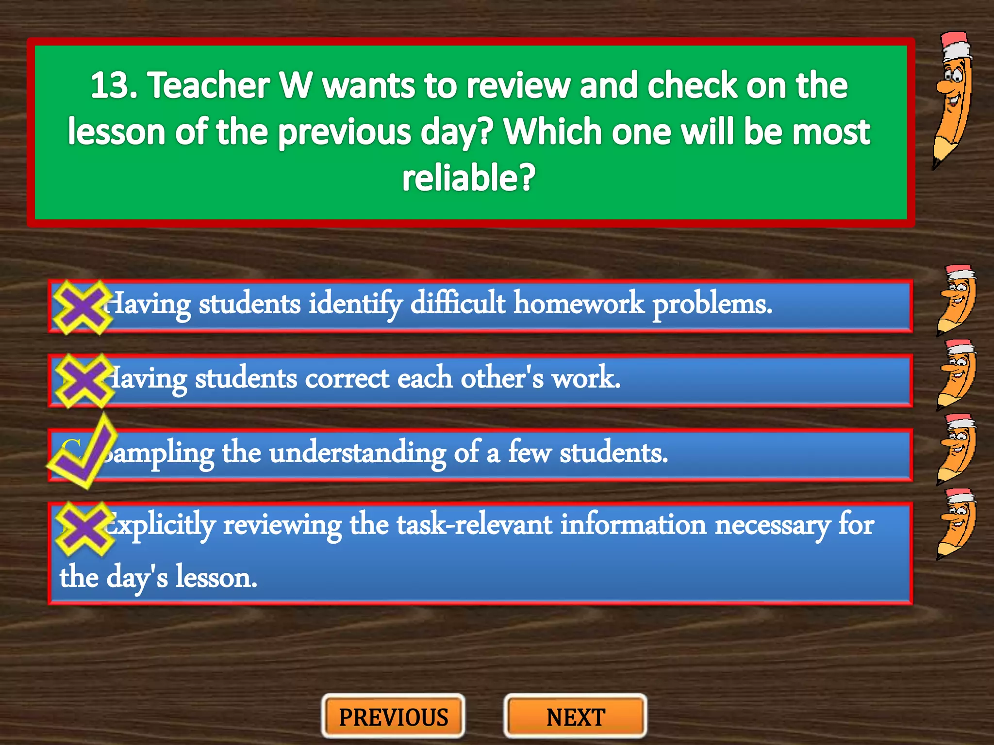 A. Having students identify difficult homework problems.
C. Sampling the understanding of a few students.
B. Having students correct each other's work.
D. Explicitly reviewing the task-relevant information necessary for
the day's lesson.
PREVIOUS NEXT
 