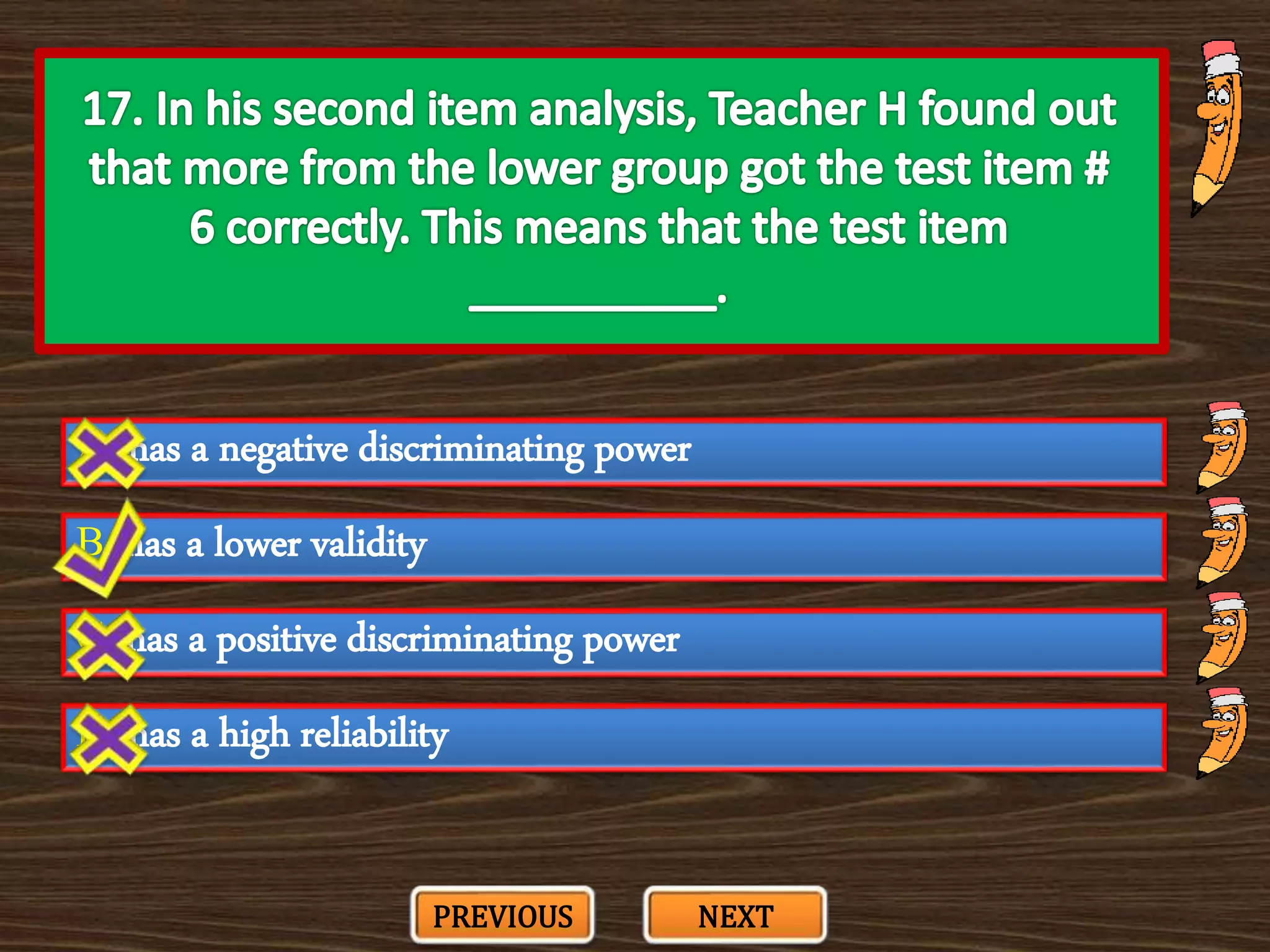 A. has a negative discriminating power
C. has a positive discriminating power
B. has a lower validity
D. has a high reliability
PREVIOUS NEXT
 