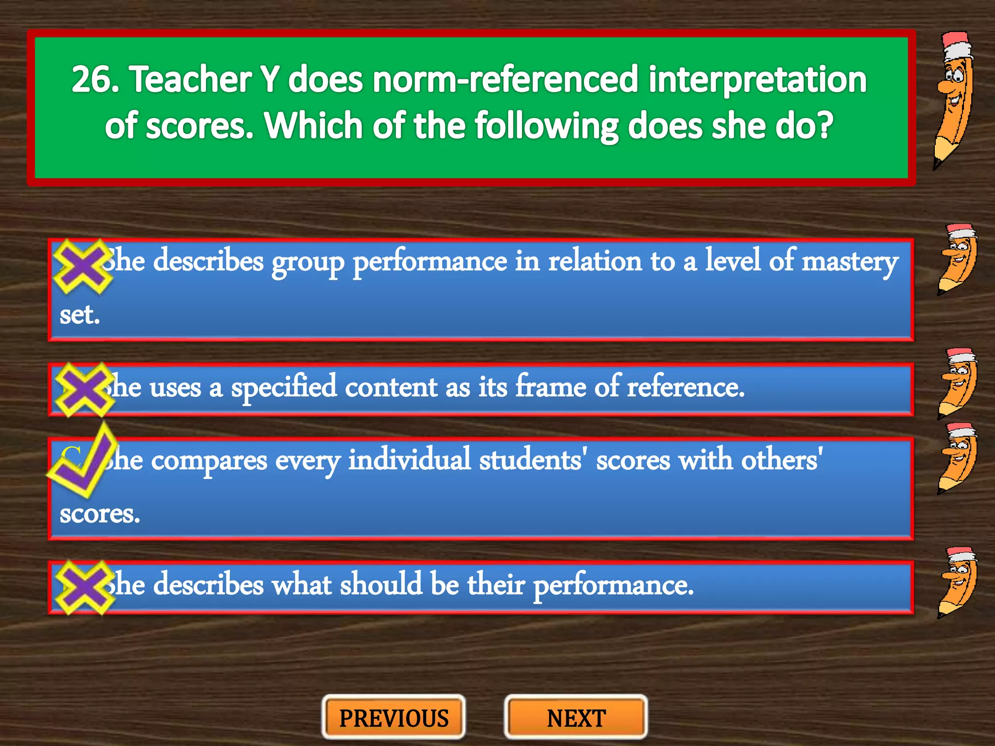 A. She describes group performance in relation to a level of mastery
set.
C. She compares every individual students' scores with others'
scores.
B. She uses a specified content as its frame of reference.
D. She describes what should be their performance.
PREVIOUS NEXT
 