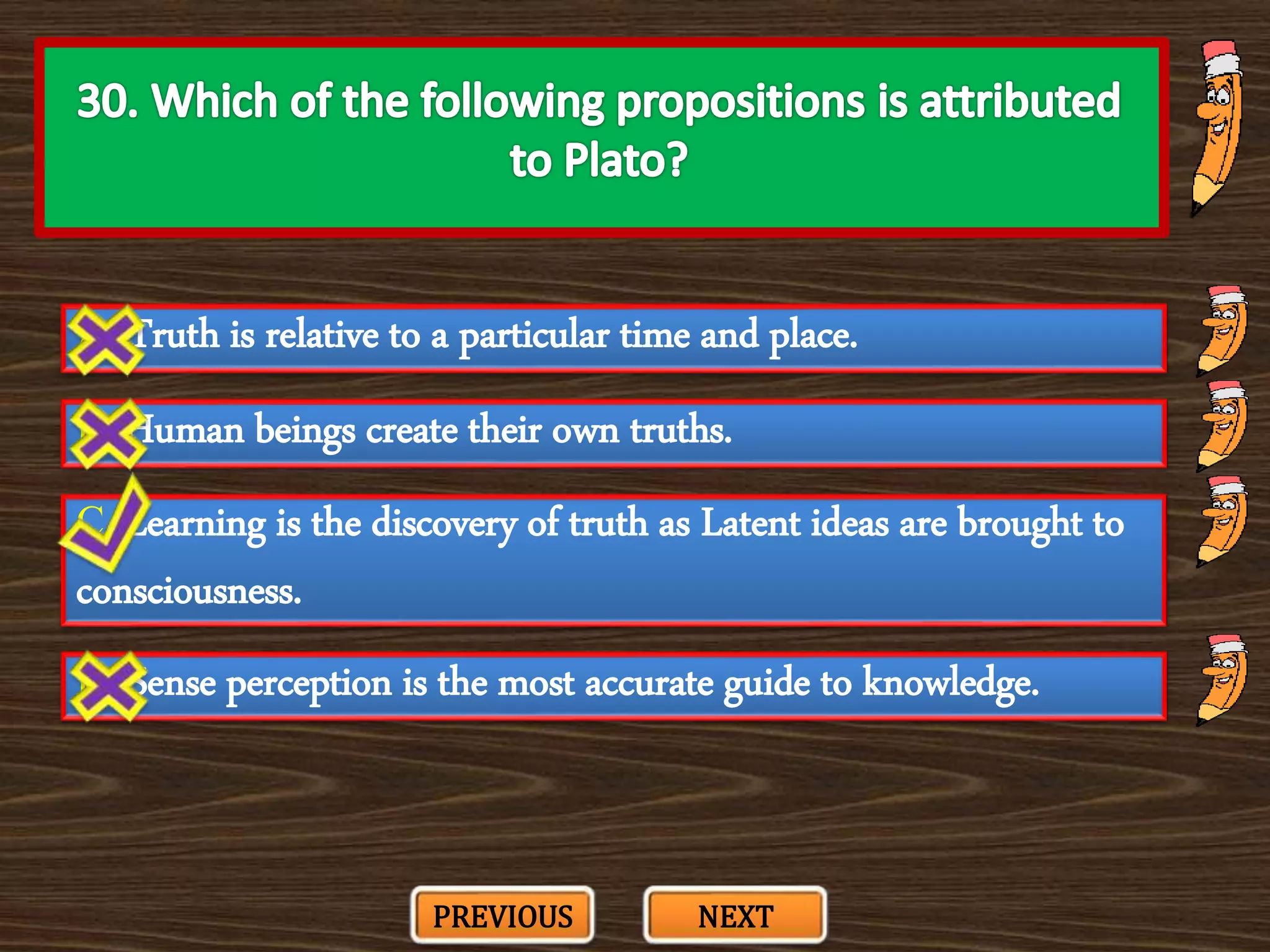 A. Truth is relative to a particular time and place.
C. Learning is the discovery of truth as Latent ideas are brought to
consciousness.
B. Human beings create their own truths.
D. Sense perception is the most accurate guide to knowledge.
PREVIOUS NEXT
 