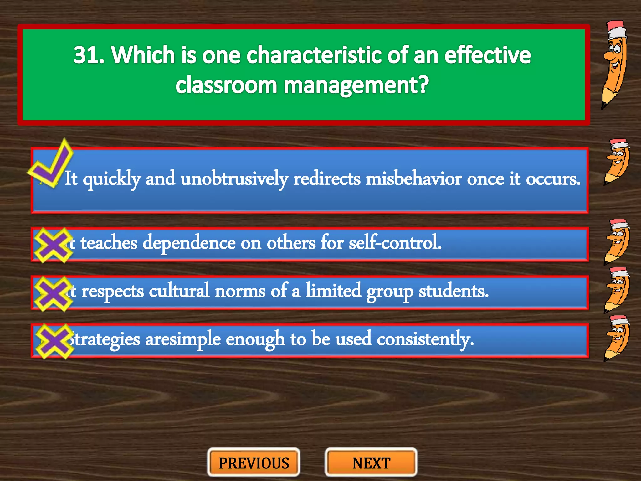 A. It quickly and unobtrusively redirects misbehavior once it occurs.
C. It respects cultural norms of a limited group students.
B. It teaches dependence on others for self-control.
D. Strategies aresimple enough to be used consistently.
PREVIOUS NEXT
 