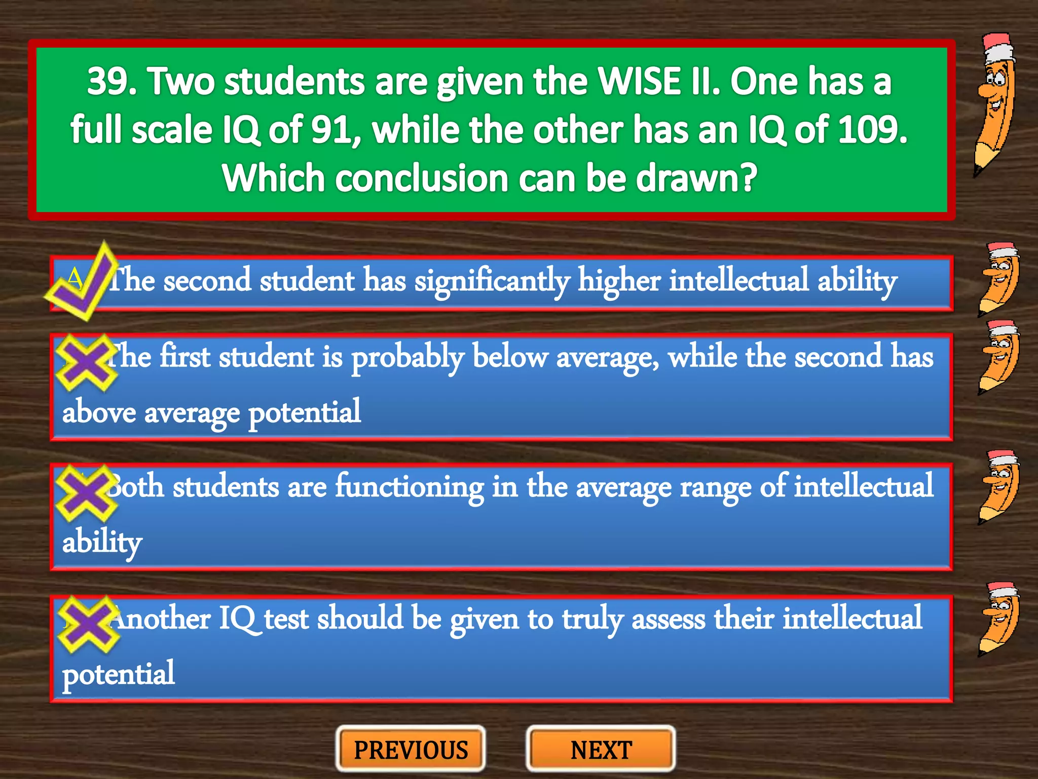 A. The second student has significantly higher intellectual ability
C. Both students are functioning in the average range of intellectual
ability
B. The first student is probably below average, while the second has
above average potential
D. Another IQ test should be given to truly assess their intellectual
potential
PREVIOUS NEXT
 