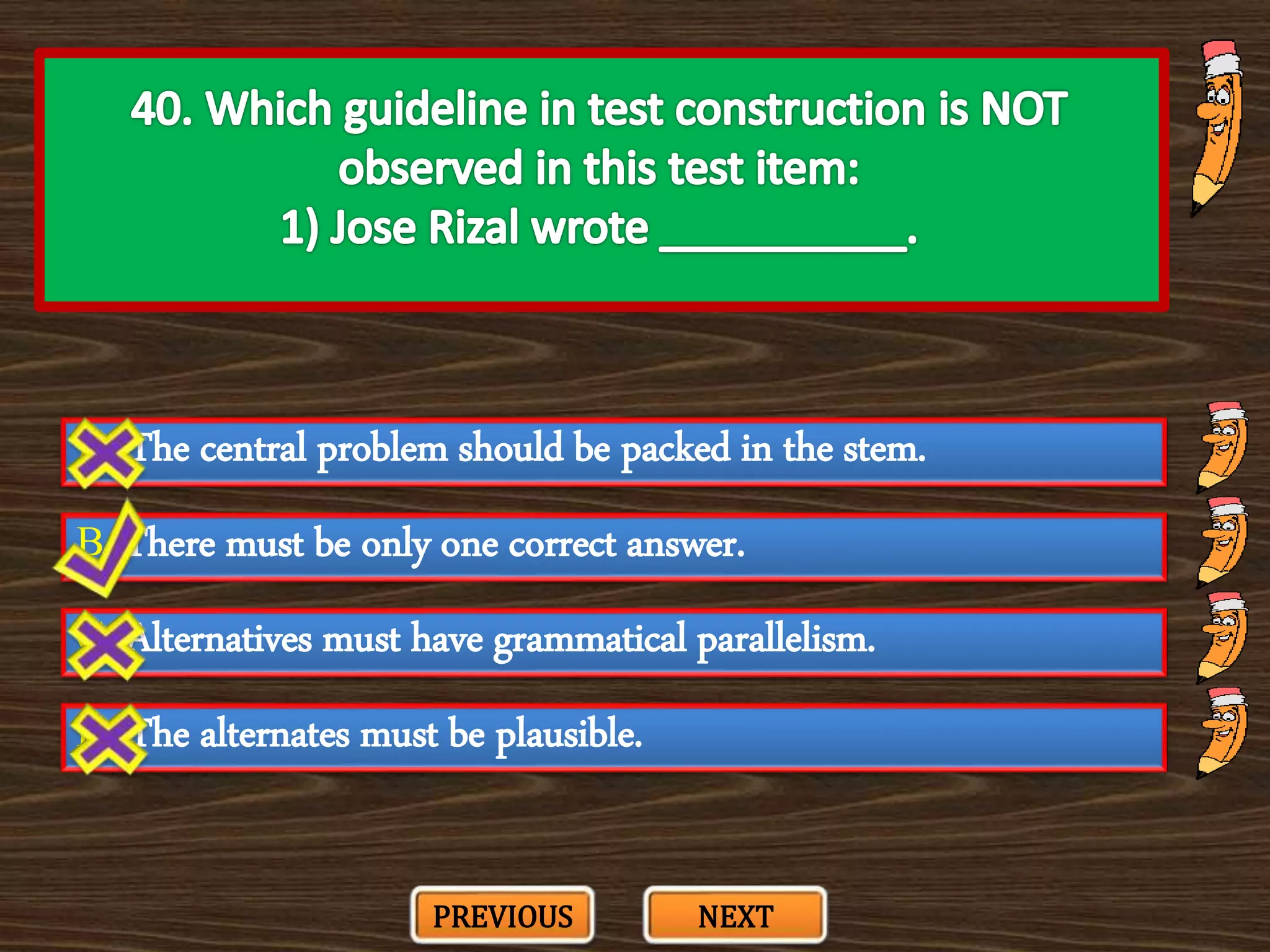 A. The central problem should be packed in the stem.
C. Alternatives must have grammatical parallelism.
B. There must be only one correct answer.
D. The alternates must be plausible.
PREVIOUS NEXT
 