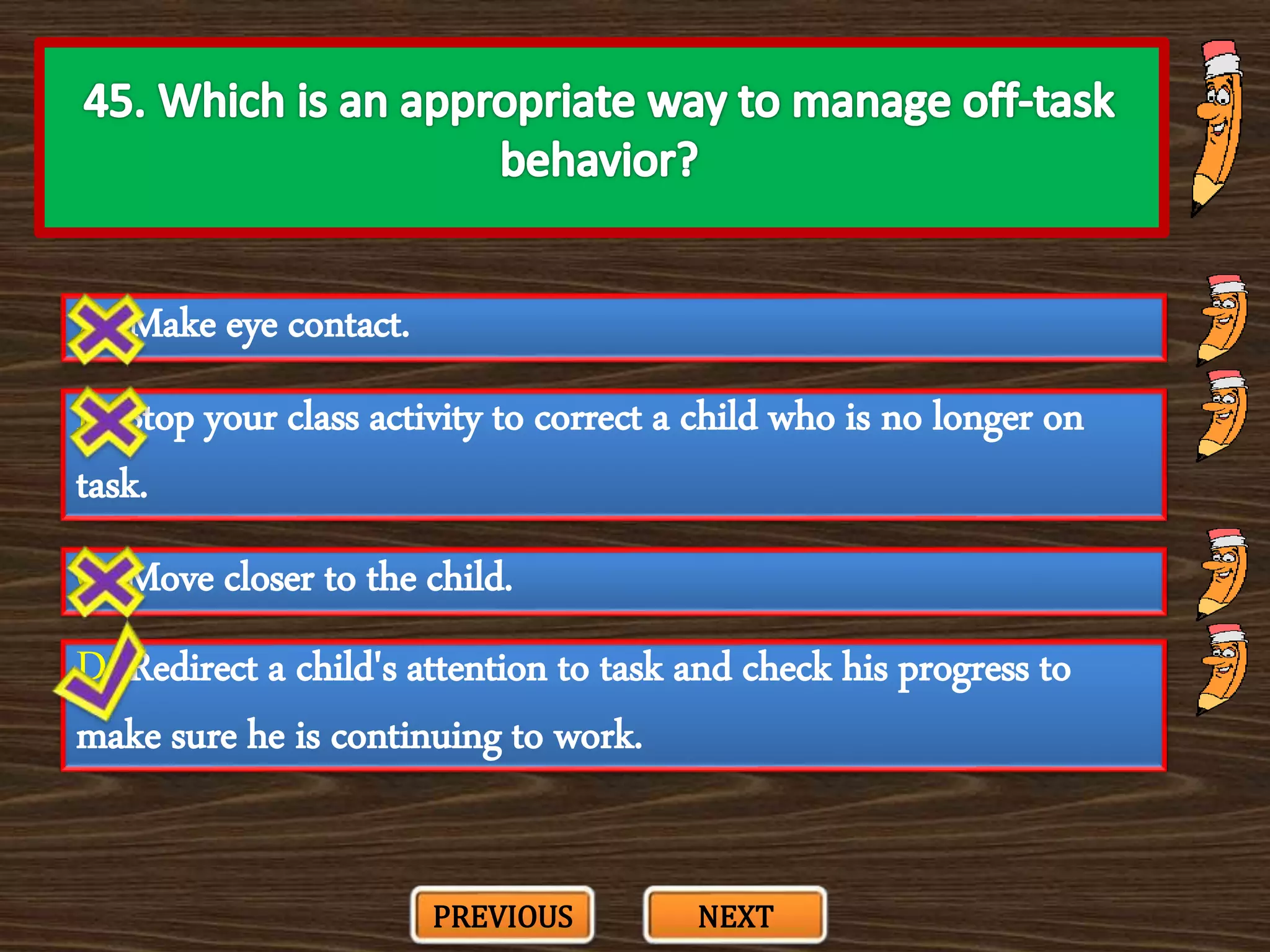 A. Make eye contact.
C. Move closer to the child.
B. Stop your class activity to correct a child who is no longer on
task.
D. Redirect a child's attention to task and check his progress to
make sure he is continuing to work.
PREVIOUS NEXT
 