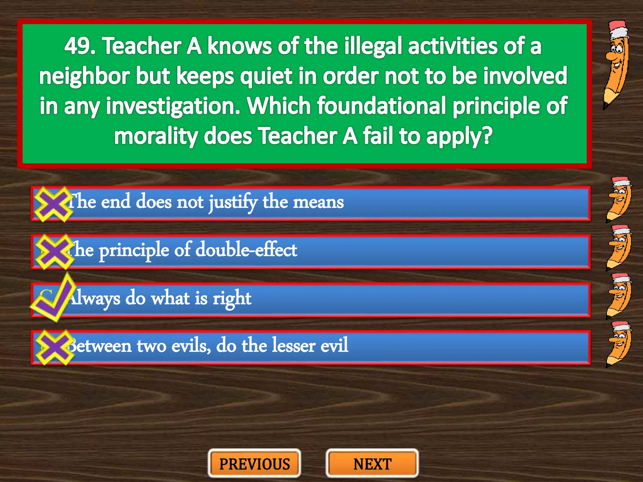 A. The end does not justify the means
C. Always do what is right
B. The principle of double-effect
D. Between two evils, do the lesser evil
PREVIOUS NEXT
 