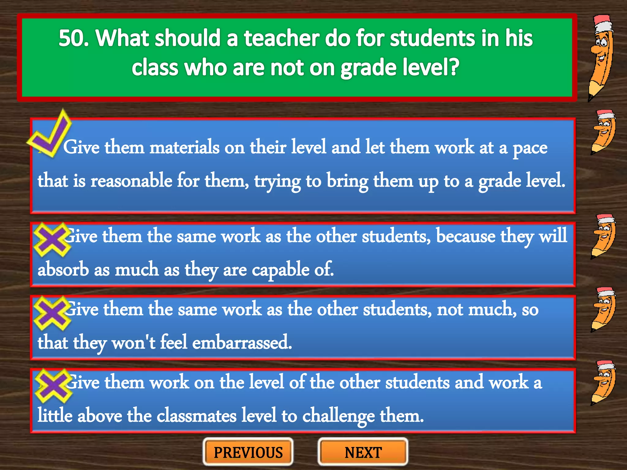 A. Give them materials on their level and let them work at a pace
that is reasonable for them, trying to bring them up to a grade level.
C. Give them the same work as the other students, not much, so
that they won't feel embarrassed.
B. Give them the same work as the other students, because they will
absorb as much as they are capable of.
D. Give them work on the level of the other students and work a
little above the classmates level to challenge them.
PREVIOUS NEXT
 