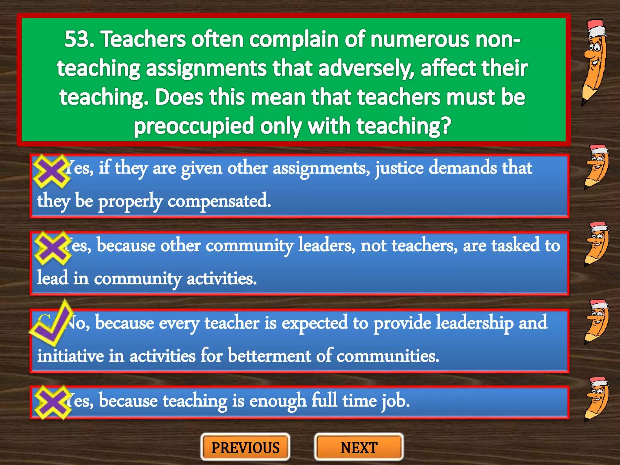 A. Yes, if they are given other assignments, justice demands that
they be properly compensated.
C. No, because every teacher is expected to provide leadership and
initiative in activities for betterment of communities.
B. Yes, because other community leaders, not teachers, are tasked to
lead in community activities.
D. Yes, because teaching is enough full time job.
PREVIOUS NEXT
 
