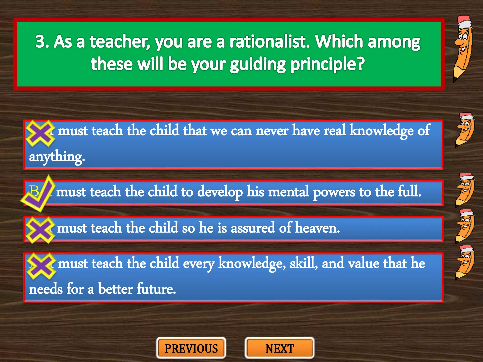 A. I must teach the child that we can never have real knowledge of
anything.
C. I must teach the child so he is assured of heaven.
B. I must teach the child to develop his mental powers to the full.
D. I must teach the child every knowledge, skill, and value that he
needs for a better future.
PREVIOUS NEXT
 