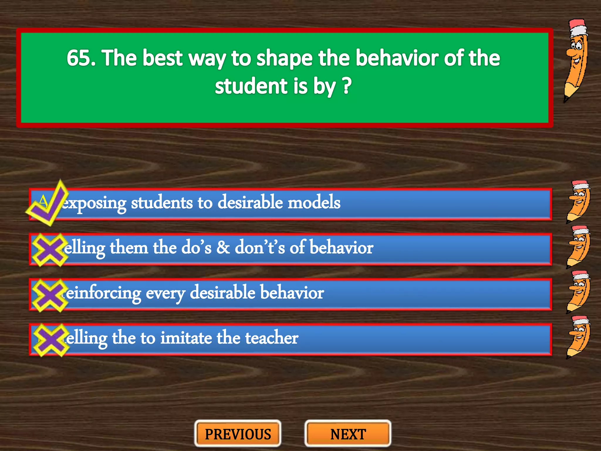 A. exposing students to desirable models
C. reinforcing every desirable behavior
B. telling them the do’s & don’t’s of behavior
D. telling the to imitate the teacher
PREVIOUS NEXT
 
