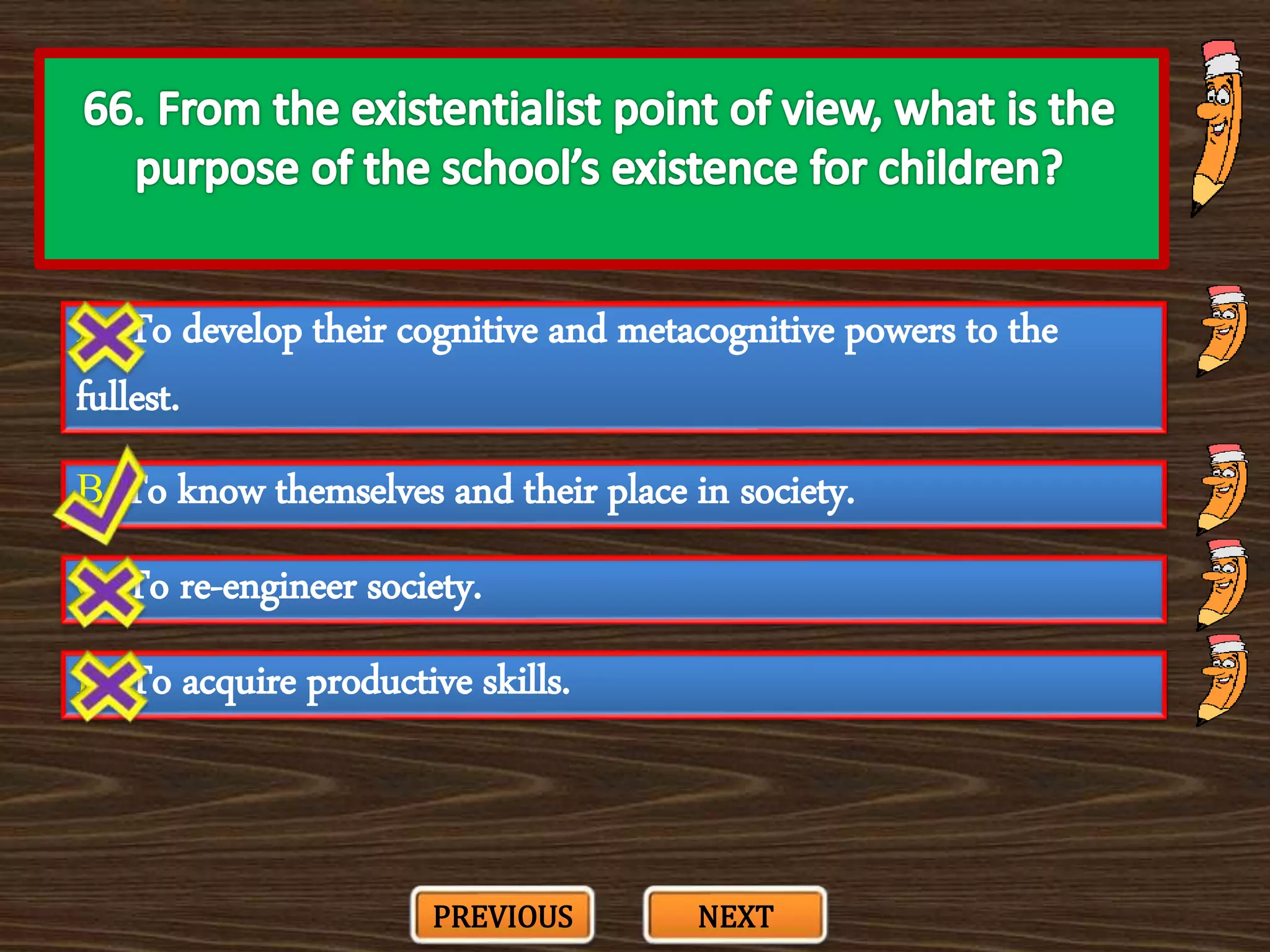 A. To develop their cognitive and metacognitive powers to the
fullest.
C. To re-engineer society.
B. To know themselves and their place in society.
D. To acquire productive skills.
PREVIOUS NEXT
 