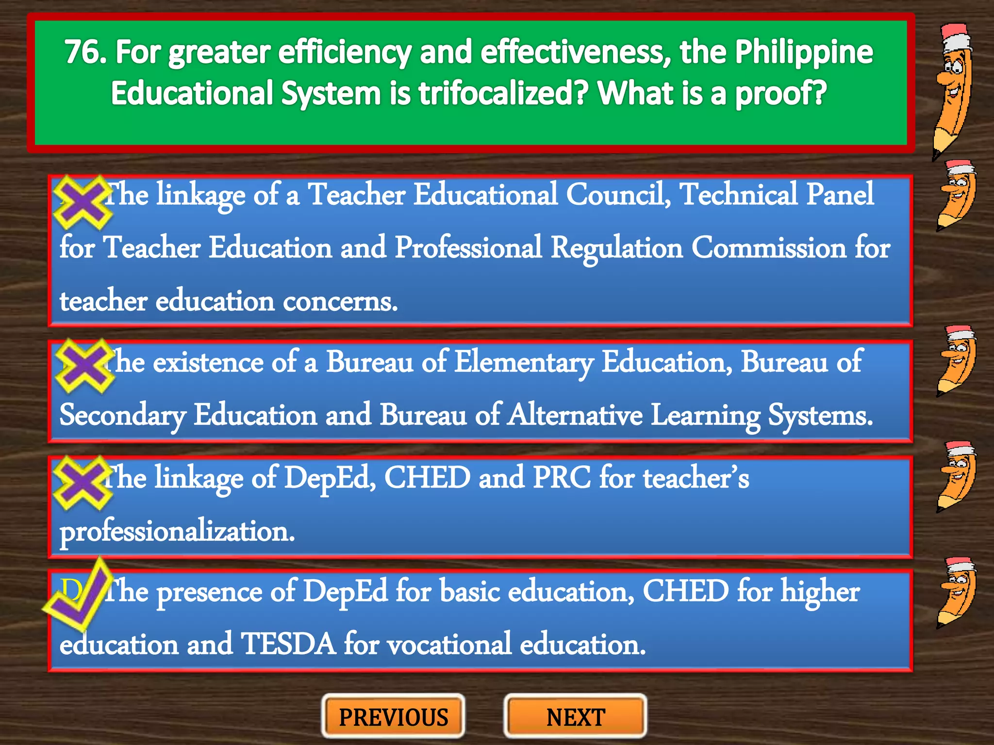 A. The linkage of a Teacher Educational Council, Technical Panel
for Teacher Education and Professional Regulation Commission for
teacher education concerns.
C. The linkage of DepEd, CHED and PRC for teacher’s
professionalization.
B. The existence of a Bureau of Elementary Education, Bureau of
Secondary Education and Bureau of Alternative Learning Systems.
D. The presence of DepEd for basic education, CHED for higher
education and TESDA for vocational education.
PREVIOUS NEXT
 