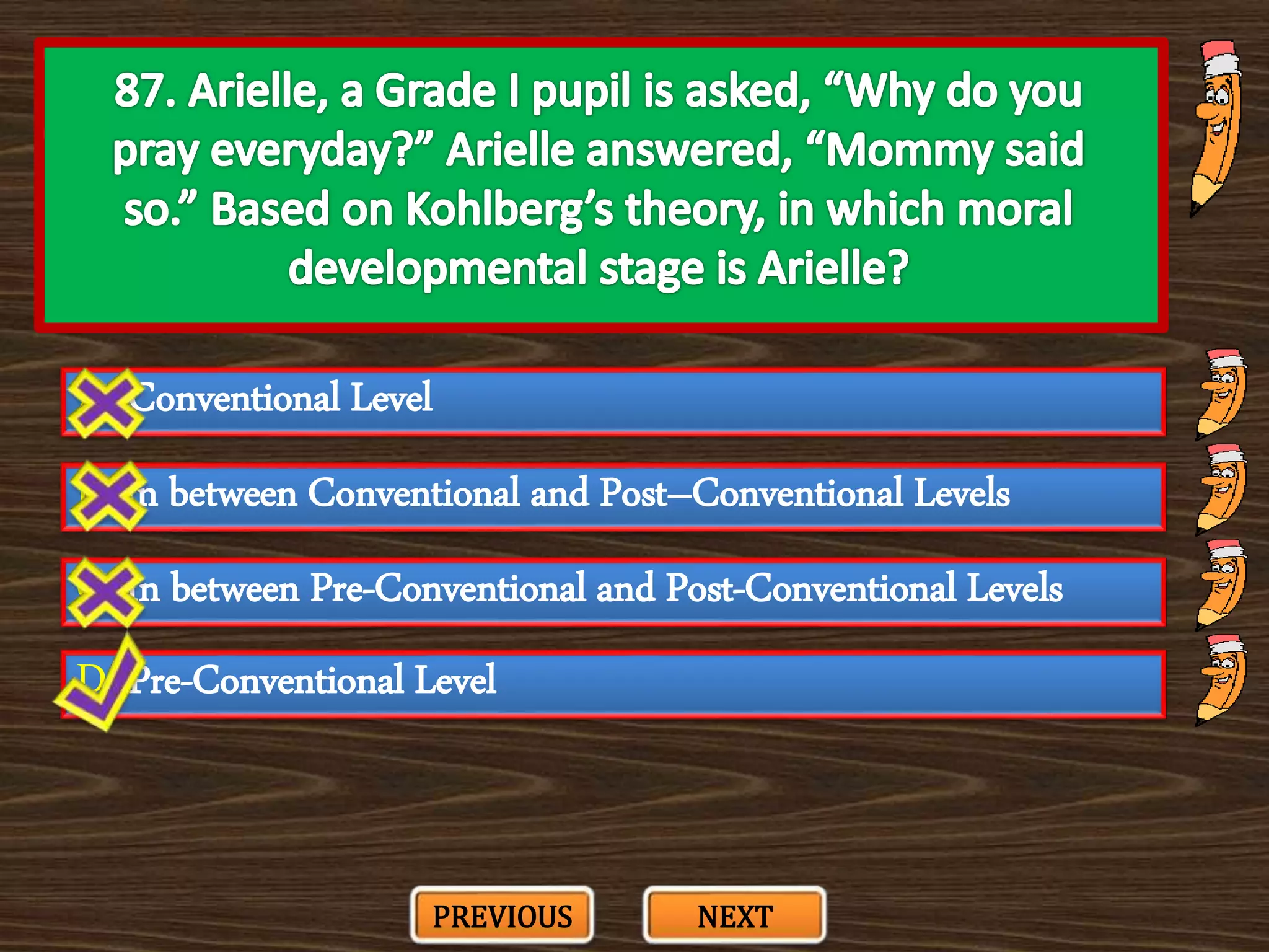 A. Conventional Level
C. In between Pre-Conventional and Post-Conventional Levels
B. In between Conventional and Post–Conventional Levels
D. Pre-Conventional Level
PREVIOUS NEXT
 