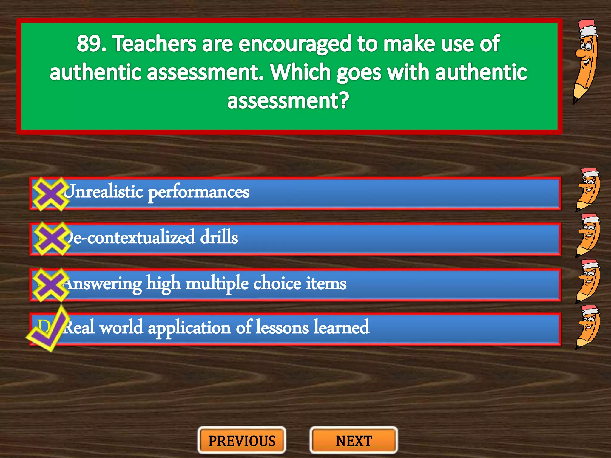 A. Unrealistic performances
C. Answering high multiple choice items
B. De-contextualized drills
D. Real world application of lessons learned
PREVIOUS NEXT
 