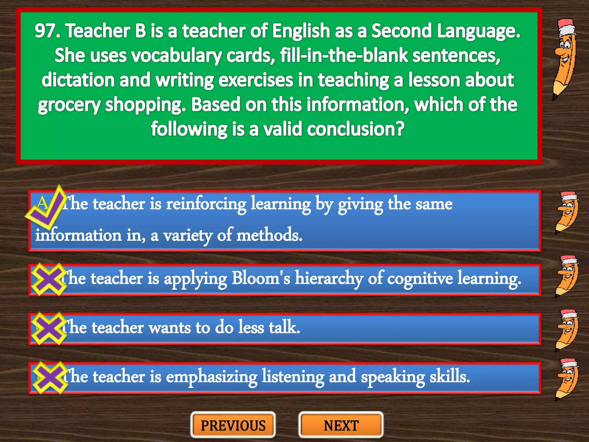 A. The teacher is reinforcing learning by giving the same
information in, a variety of methods.
C. The teacher wants to do less talk.
B. The teacher is applying Bloom's hierarchy of cognitive learning.
D. The teacher is emphasizing listening and speaking skills.
PREVIOUS NEXT
 