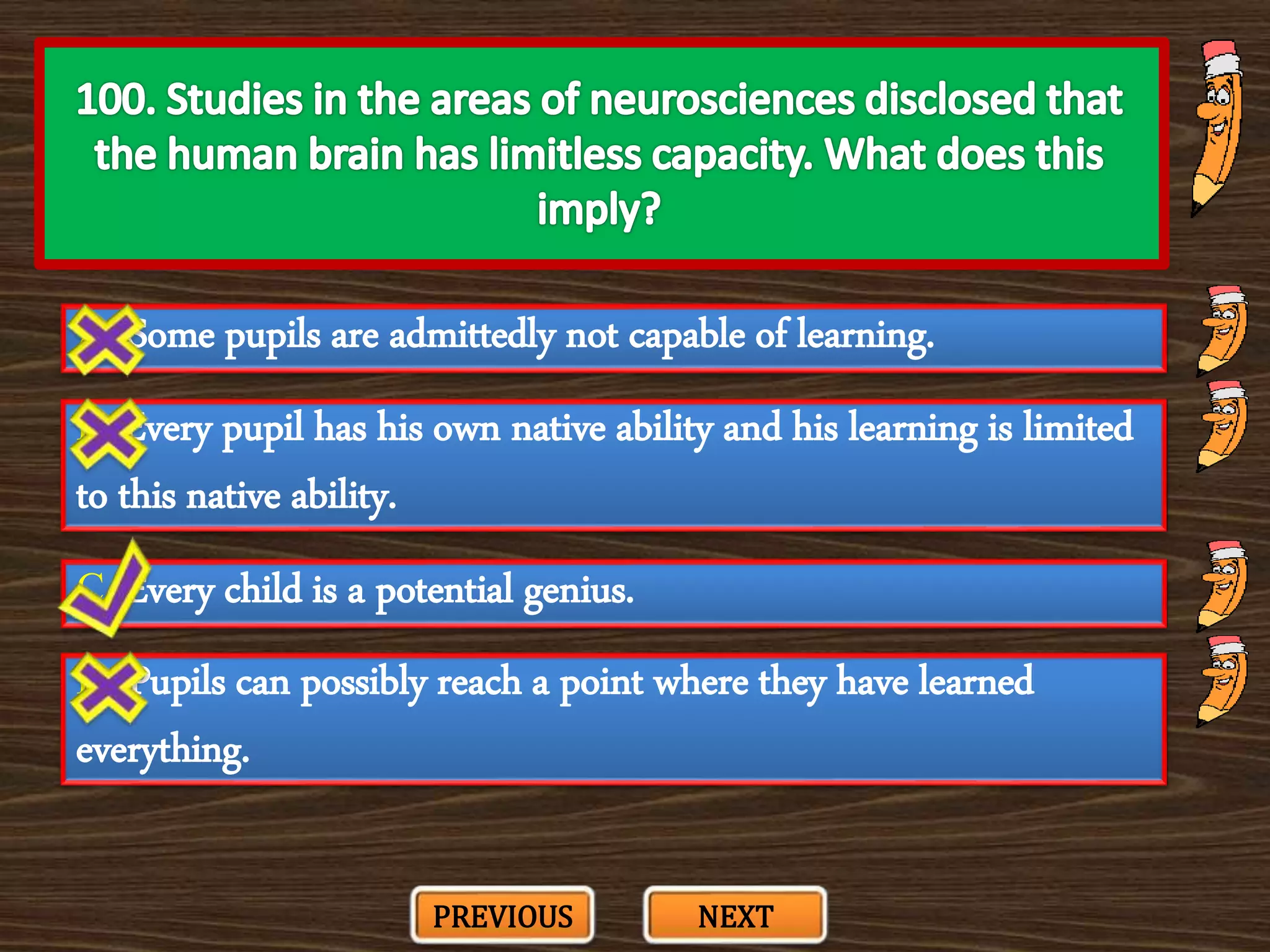 A. Some pupils are admittedly not capable of learning.
C. Every child is a potential genius.
B. Every pupil has his own native ability and his learning is limited
to this native ability.
D. Pupils can possibly reach a point where they have learned
everything.
PREVIOUS NEXT
 