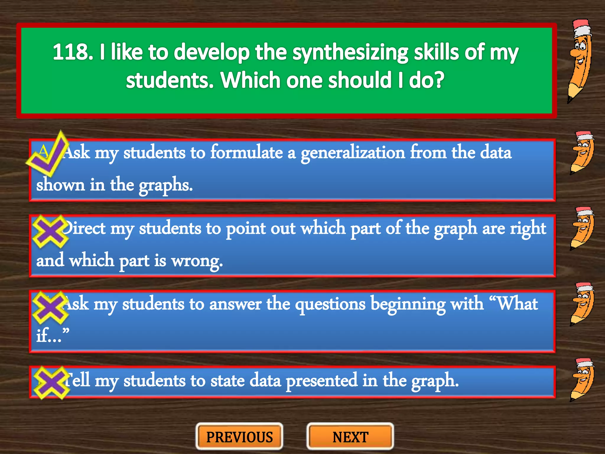 A. Ask my students to formulate a generalization from the data
shown in the graphs.
C. Ask my students to answer the questions beginning with “What
if…”
B. Direct my students to point out which part of the graph are right
and which part is wrong.
D. Tell my students to state data presented in the graph.
PREVIOUS NEXT
 