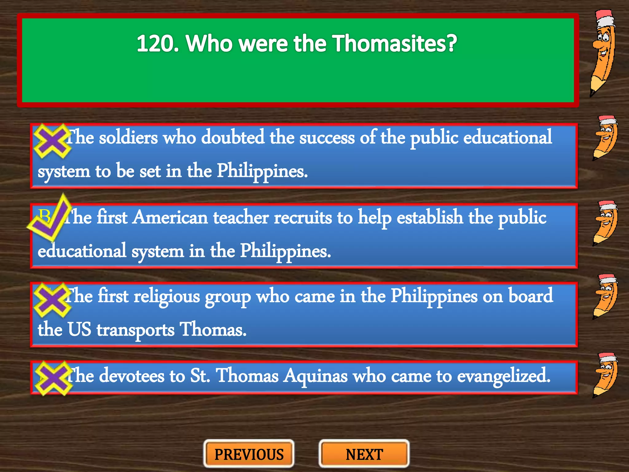 A. The soldiers who doubted the success of the public educational
system to be set in the Philippines.
C. The first religious group who came in the Philippines on board
the US transports Thomas.
B. The first American teacher recruits to help establish the public
educational system in the Philippines.
D. The devotees to St. Thomas Aquinas who came to evangelized.
PREVIOUS NEXT
 