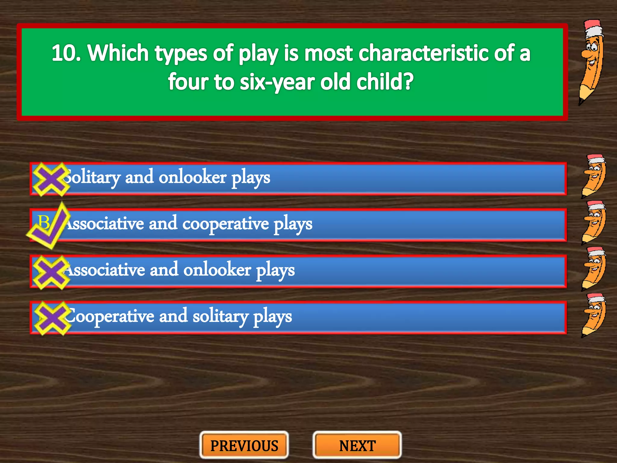A. Solitary and onlooker plays
C. Associative and onlooker plays
B. Associative and cooperative plays
D. Cooperative and solitary plays
PREVIOUS NEXT
 