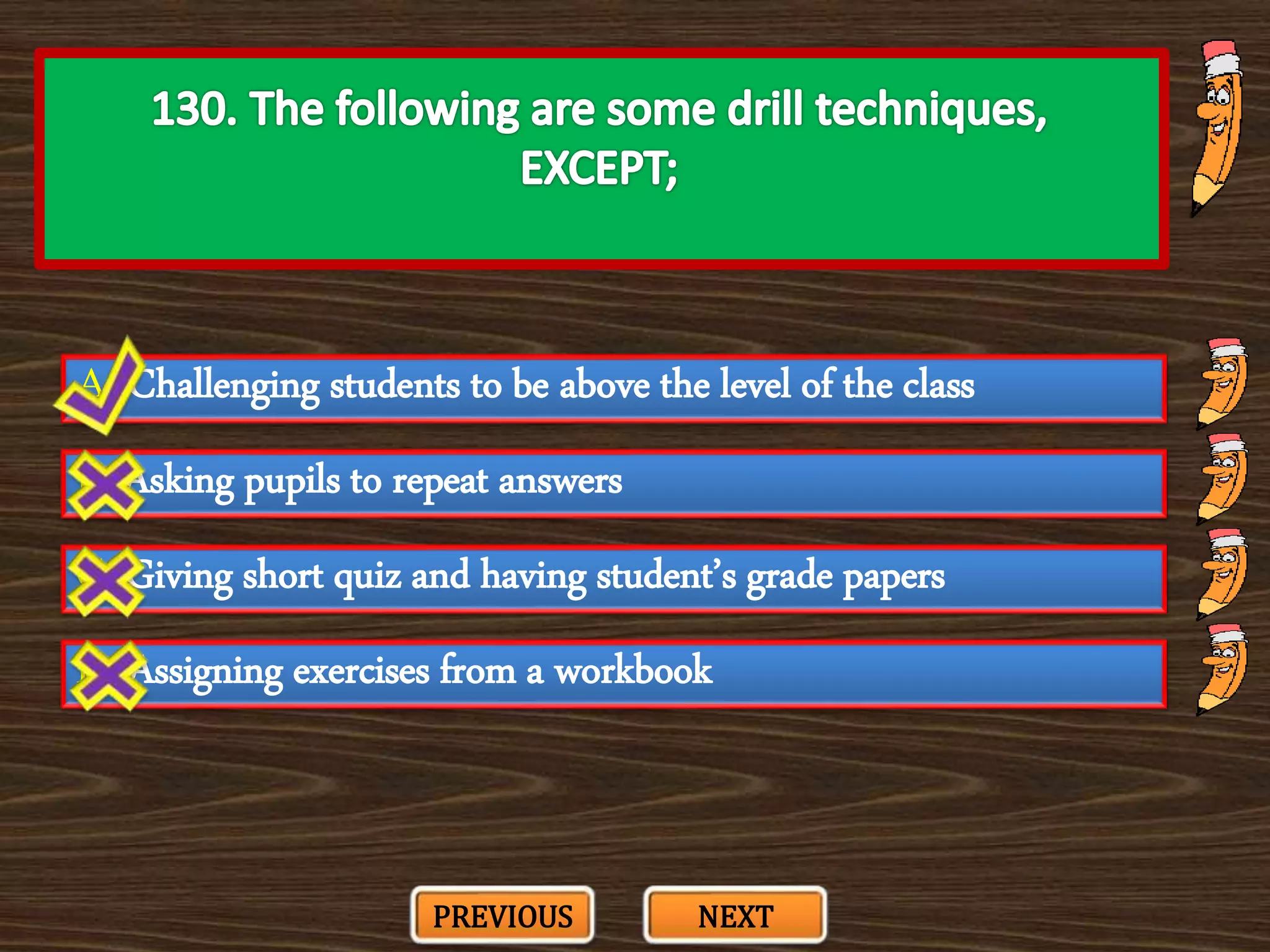 A. Challenging students to be above the level of the class
C. Giving short quiz and having student’s grade papers
B. Asking pupils to repeat answers
D. Assigning exercises from a workbook
PREVIOUS NEXT
 