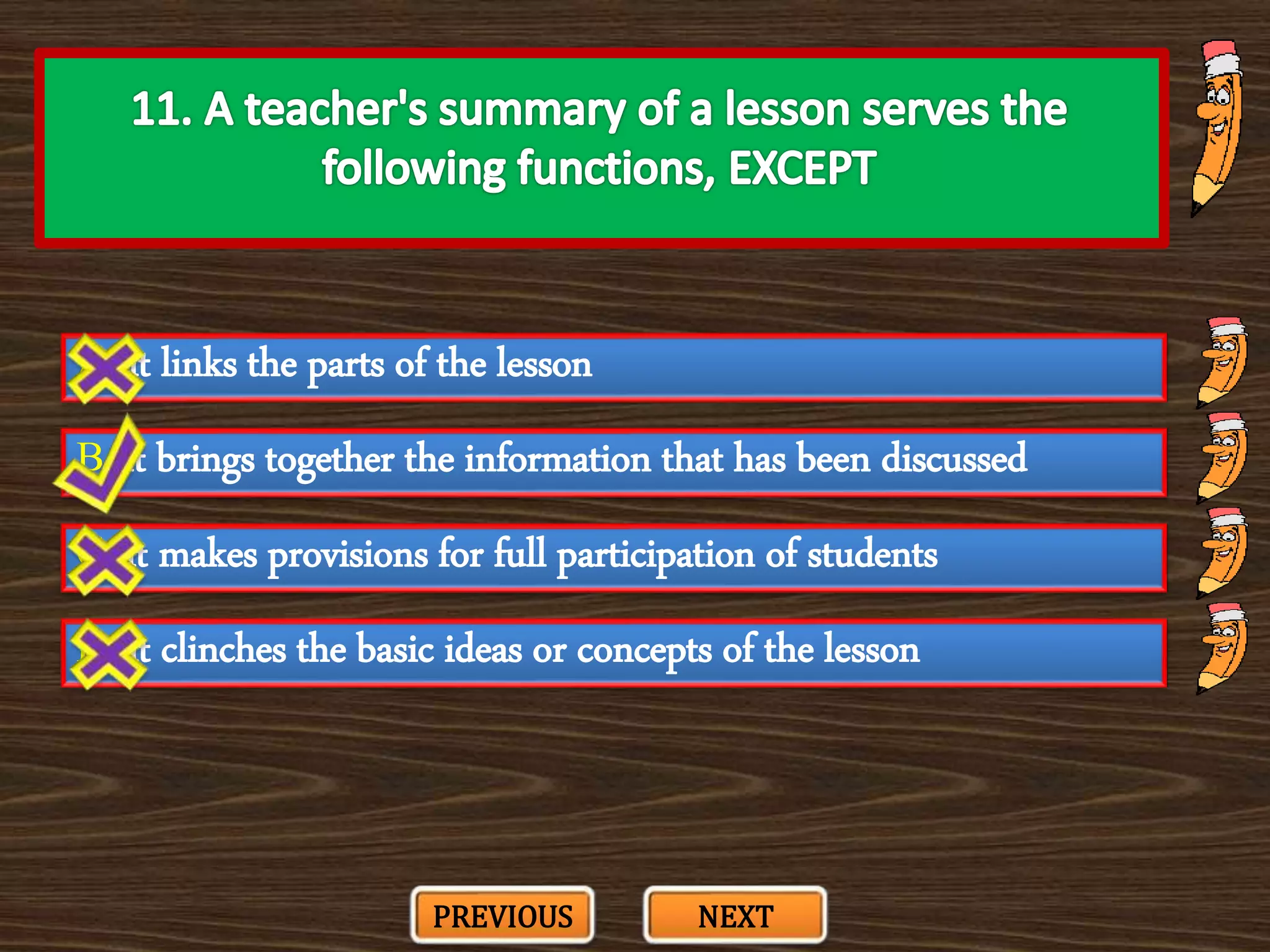 A. it links the parts of the lesson
C. it makes provisions for full participation of students
B. it brings together the information that has been discussed
D. it clinches the basic ideas or concepts of the lesson
PREVIOUS NEXT
 