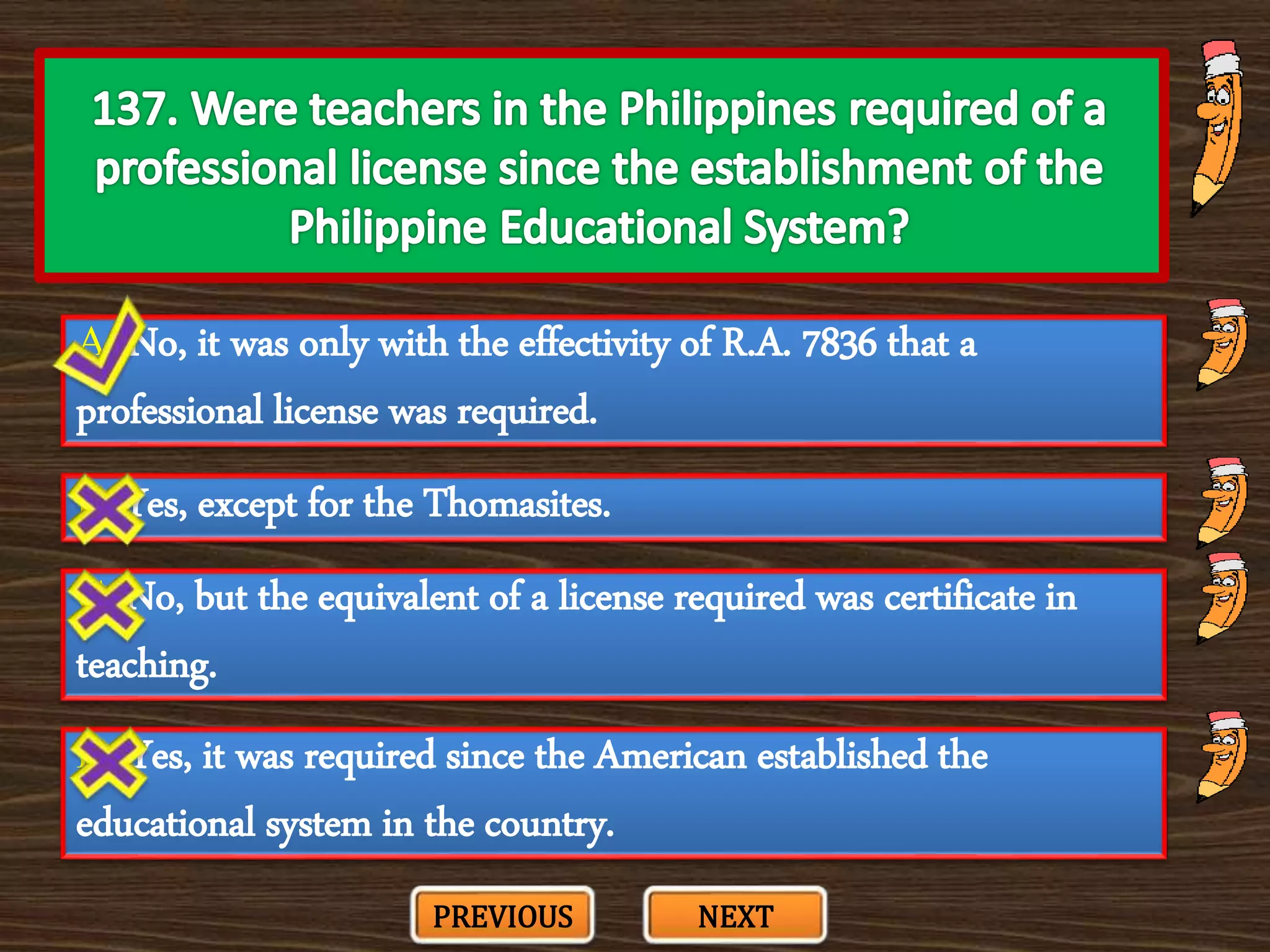 A. No, it was only with the effectivity of R.A. 7836 that a
professional license was required.
C. No, but the equivalent of a license required was certificate in
teaching.
B. Yes, except for the Thomasites.
D. Yes, it was required since the American established the
educational system in the country.
PREVIOUS NEXT
 