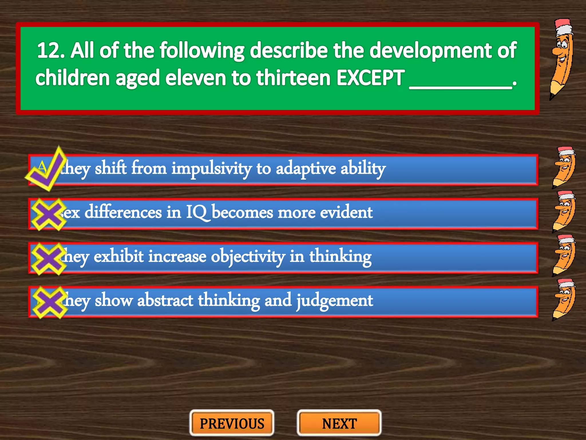A. they shift from impulsivity to adaptive ability
C. they exhibit increase objectivity in thinking
B. sex differences in IQ becomes more evident
D. they show abstract thinking and judgement
PREVIOUS NEXT
 