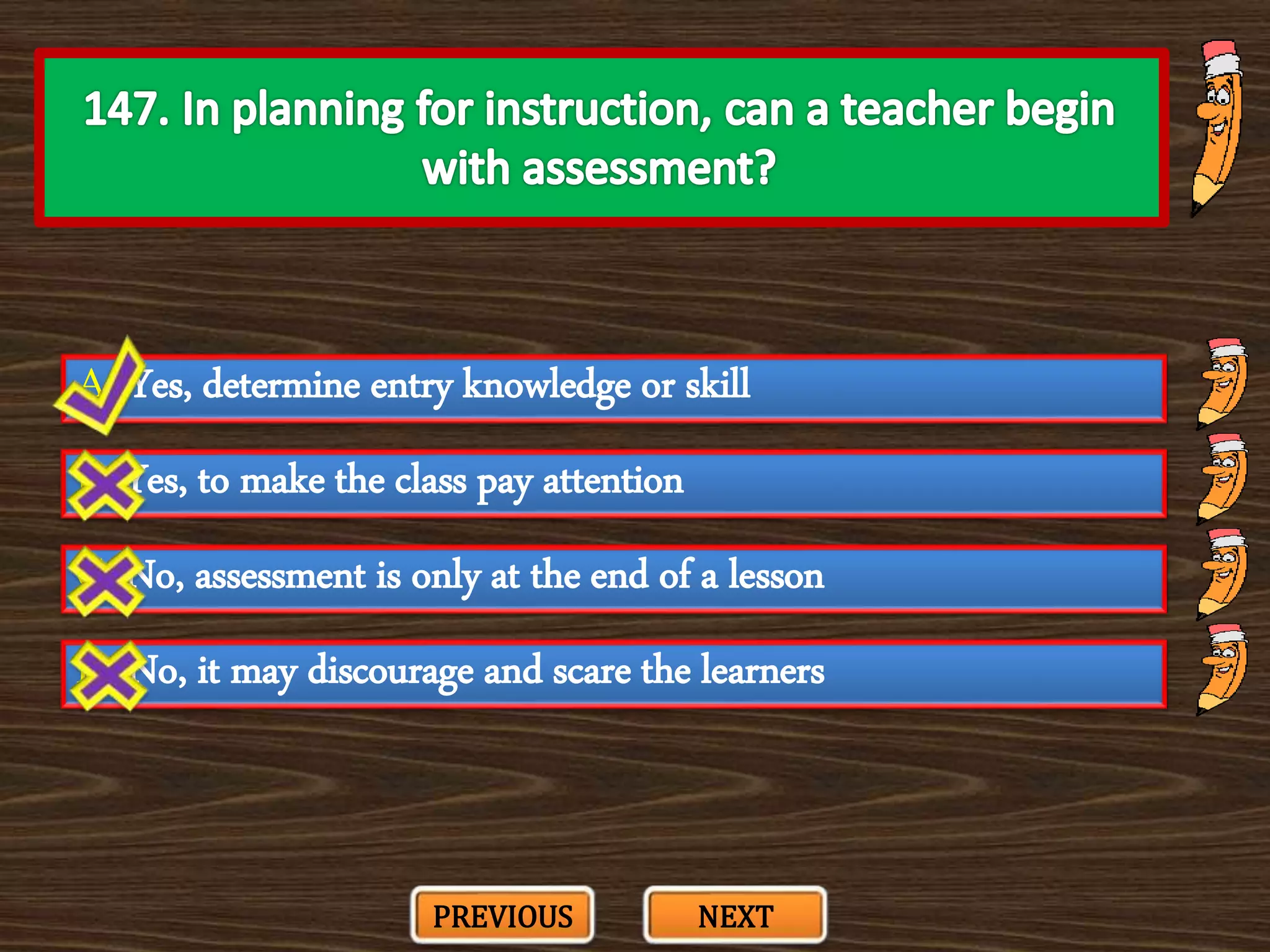 A. Yes, determine entry knowledge or skill
C. No, assessment is only at the end of a lesson
B. Yes, to make the class pay attention
D. No, it may discourage and scare the learners
PREVIOUS NEXT
 