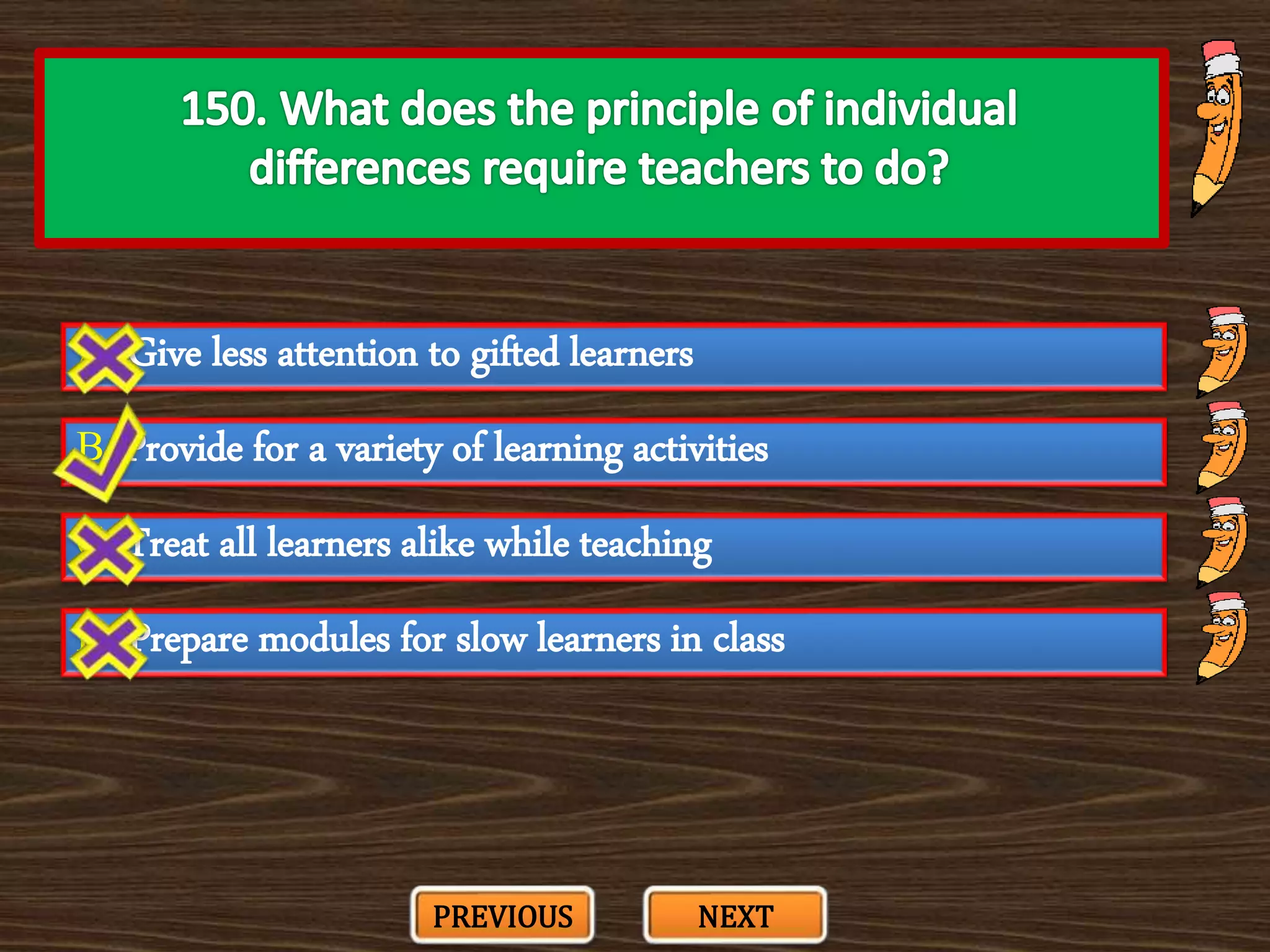 A. Give less attention to gifted learners
C. Treat all learners alike while teaching
B. Provide for a variety of learning activities
D. Prepare modules for slow learners in class
PREVIOUS NEXT
 
