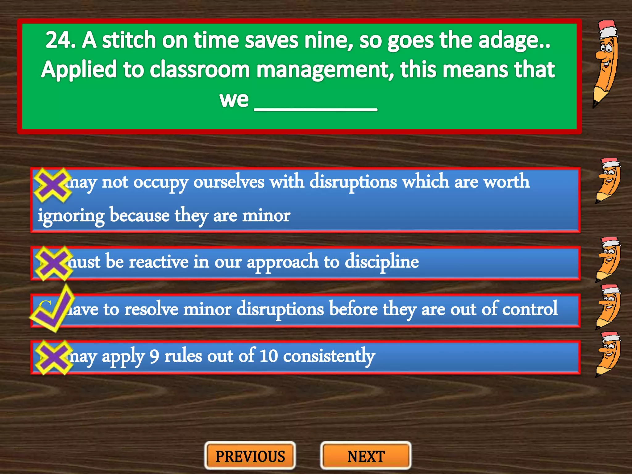 A. may not occupy ourselves with disruptions which are worth
ignoring because they are minor
C. have to resolve minor disruptions before they are out of control
B. must be reactive in our approach to discipline
D. may apply 9 rules out of 10 consistently
PREVIOUS NEXT
 