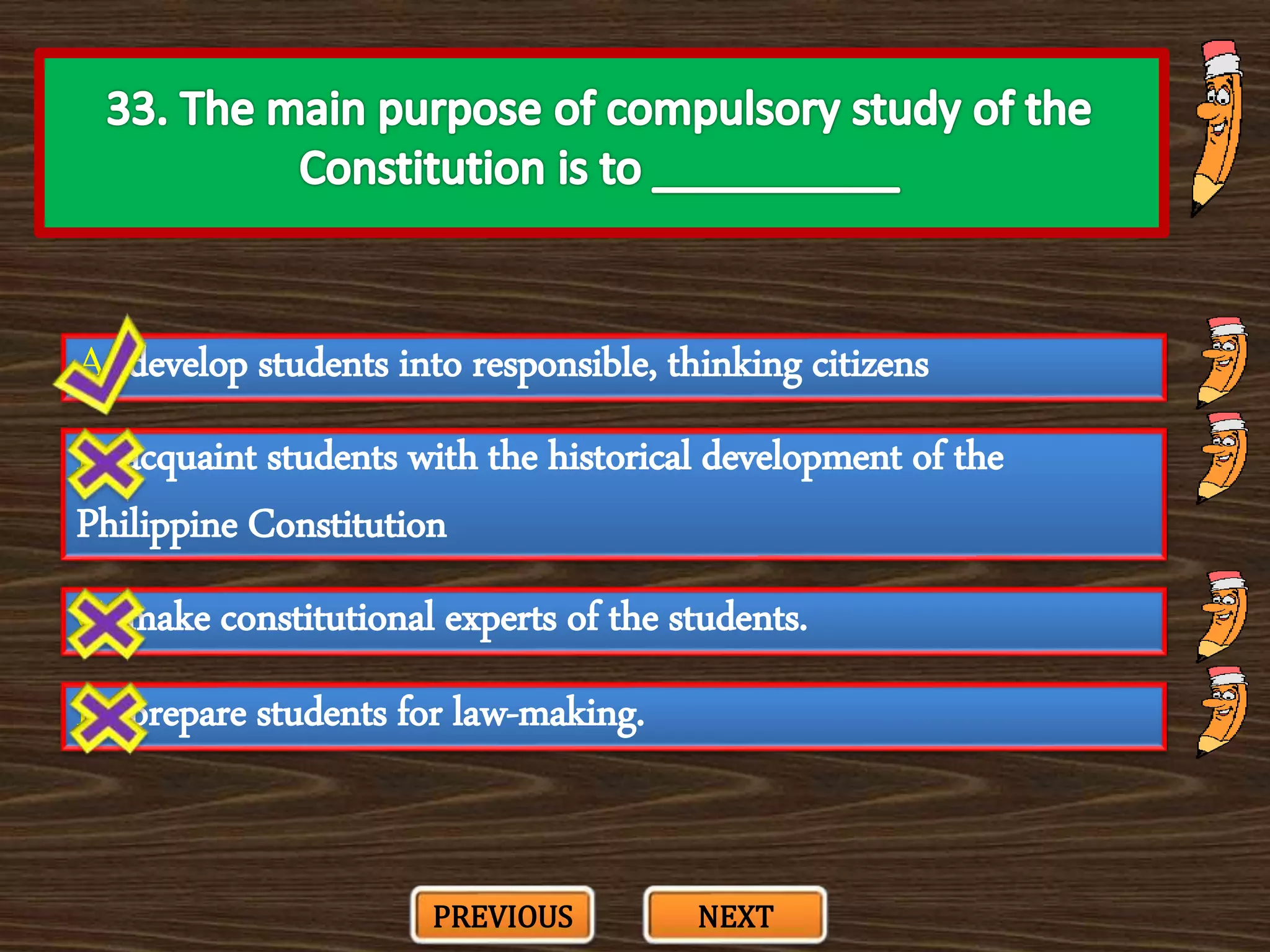 A. develop students into responsible, thinking citizens
C. make constitutional experts of the students.
B. acquaint students with the historical development of the
Philippine Constitution
D. prepare students for law-making.
PREVIOUS NEXT
 
