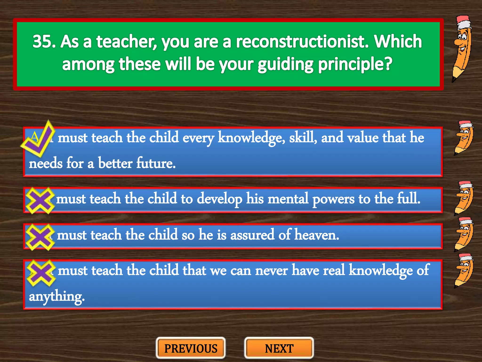 A. I must teach the child every knowledge, skill, and value that he
needs for a better future.
C. I must teach the child so he is assured of heaven.
B. I must teach the child to develop his mental powers to the full.
D. I must teach the child that we can never have real knowledge of
anything.
PREVIOUS NEXT
 