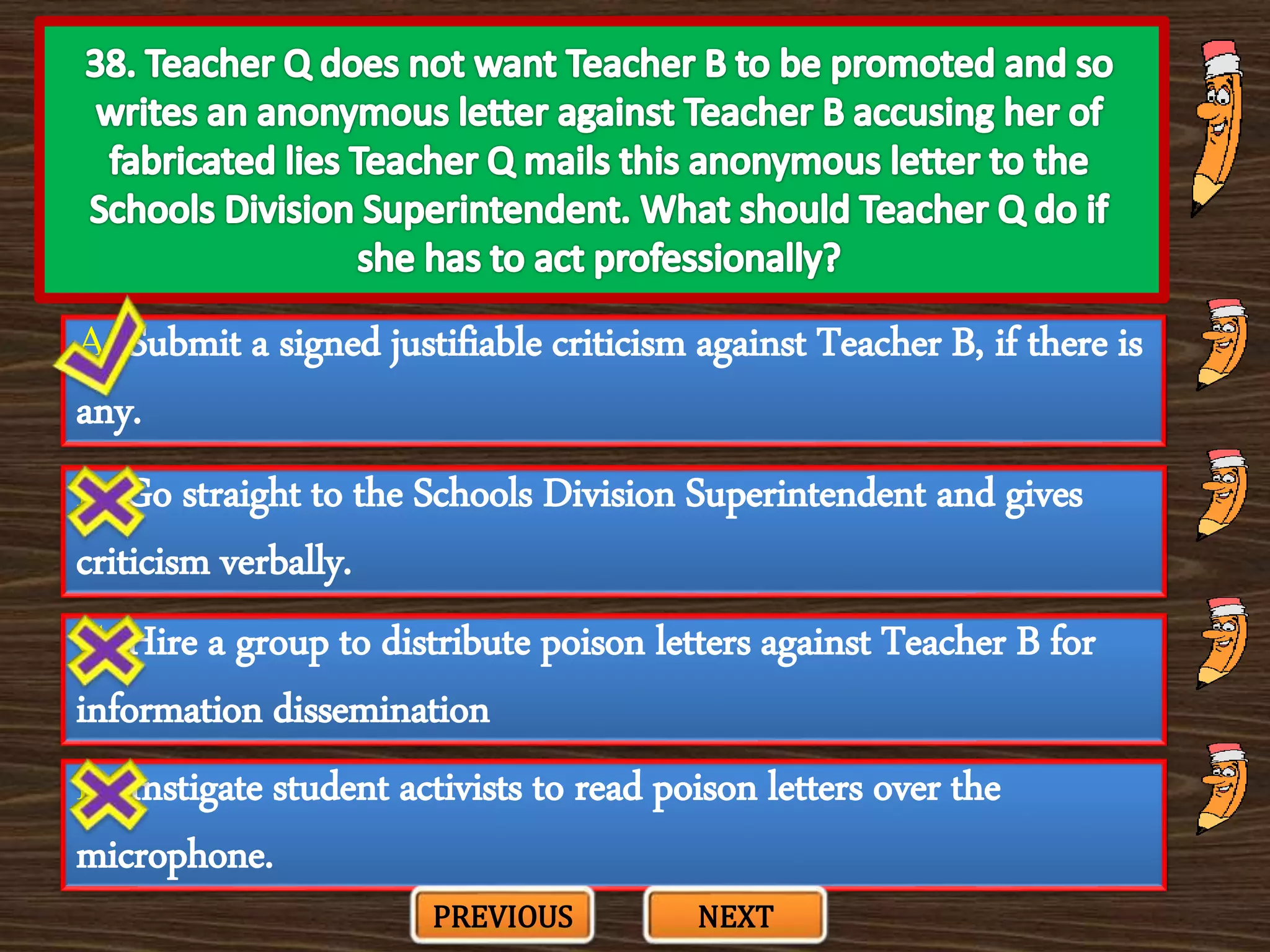 A. Submit a signed justifiable criticism against Teacher B, if there is
any.
C. Hire a group to distribute poison letters against Teacher B for
information dissemination
B. Go straight to the Schools Division Superintendent and gives
criticism verbally.
D. Instigate student activists to read poison letters over the
microphone.
PREVIOUS NEXT
 
