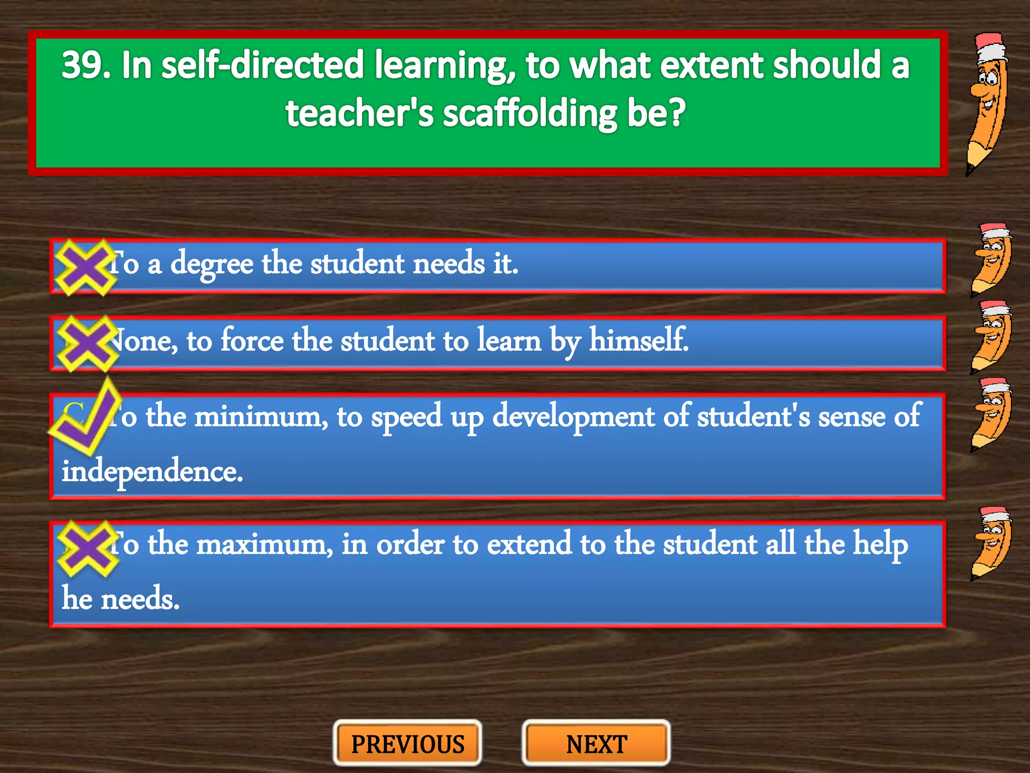 A. To a degree the student needs it.
C. To the minimum, to speed up development of student's sense of
independence.
B. None, to force the student to learn by himself.
D. To the maximum, in order to extend to the student all the help
he needs.
PREVIOUS NEXT
 