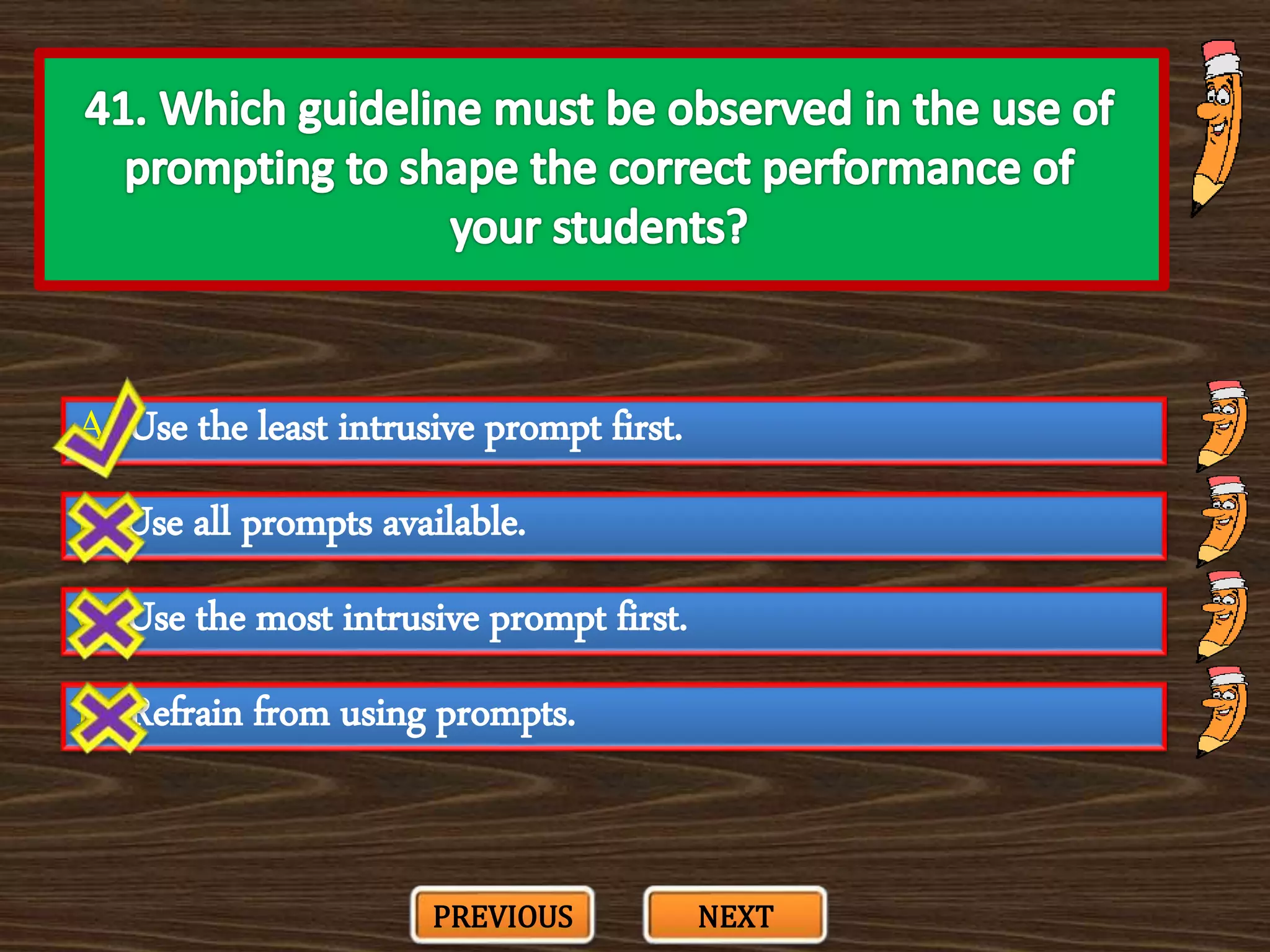 A. Use the least intrusive prompt first.
C. Use the most intrusive prompt first.
B. Use all prompts available.
D. Refrain from using prompts.
PREVIOUS NEXT
 