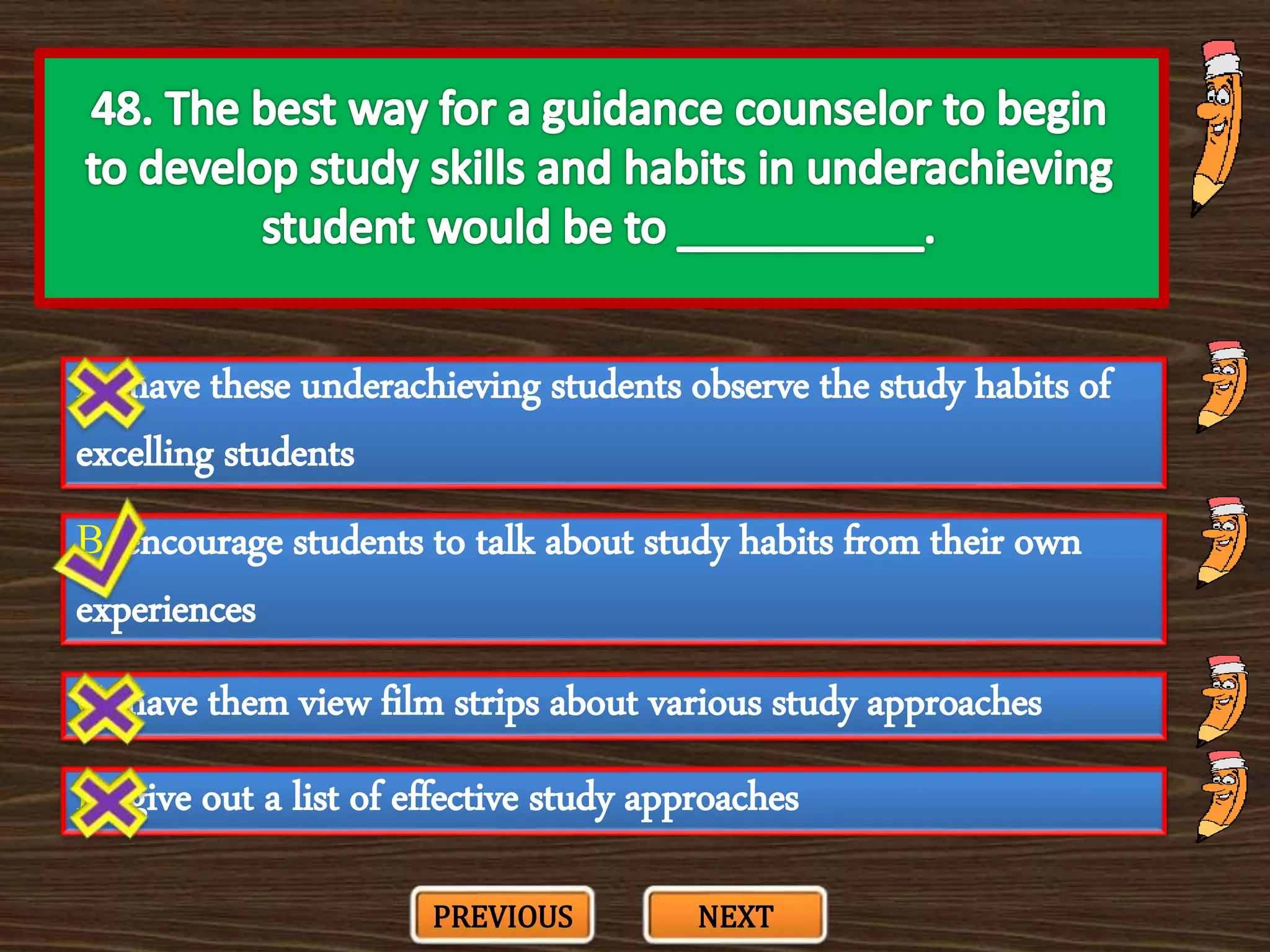A. have these underachieving students observe the study habits of
excelling students
C. have them view film strips about various study approaches
B. encourage students to talk about study habits from their own
experiences
D. give out a list of effective study approaches
PREVIOUS NEXT
 