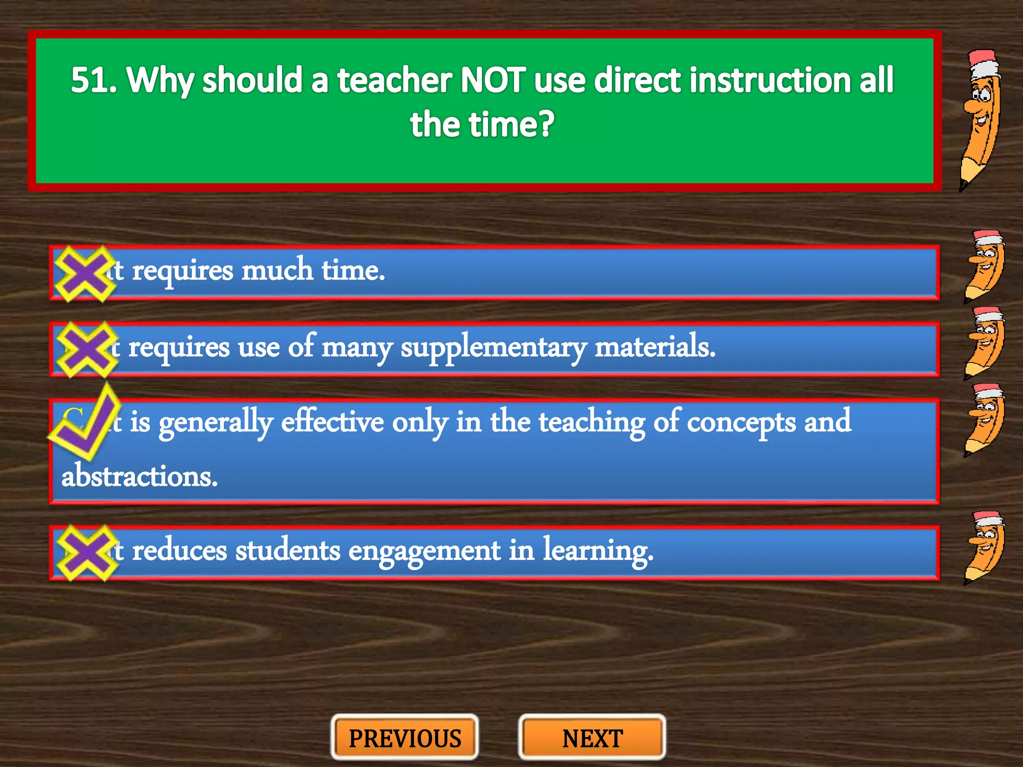 A. It requires much time.
C. It is generally effective only in the teaching of concepts and
abstractions.
B. It requires use of many supplementary materials.
D. It reduces students engagement in learning.
PREVIOUS NEXT
 