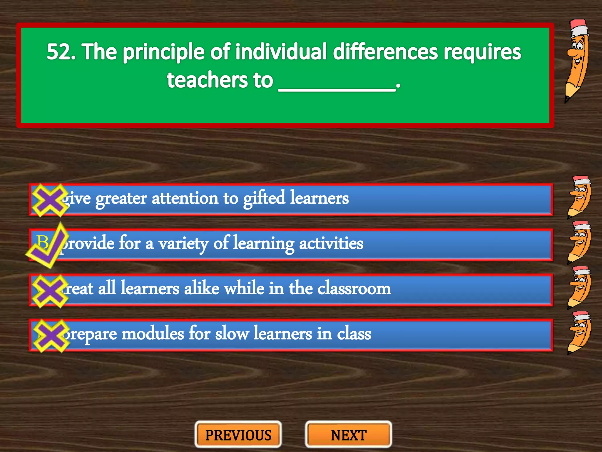 A. give greater attention to gifted learners
C. treat all learners alike while in the classroom
B. provide for a variety of learning activities
D. prepare modules for slow learners in class
PREVIOUS NEXT
 